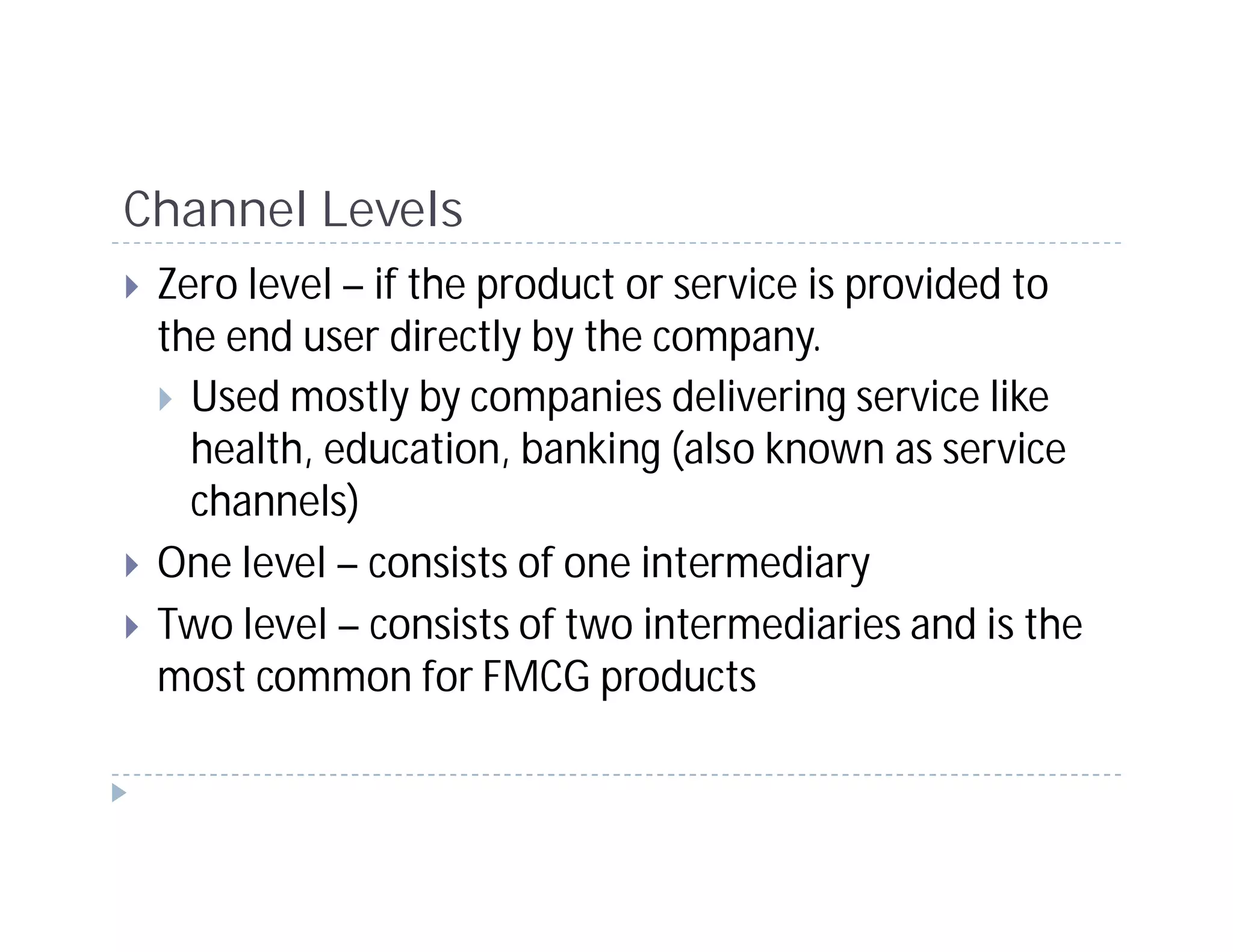 Channel Levels
 Zero level – if the product or service is provided to
 the end user directly by the company.
   Used mostly by companies delivering service like
   health, education, banking (also known as service
   channels)
 One level – consists of one intermediary
 Two level – consists of two intermediaries and is the
 most common for FMCG products
 