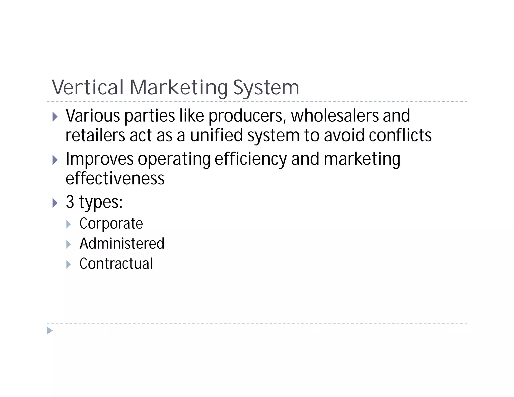 Vertical Marketing System
 Various parties like producers, wholesalers and
 retailers act as a unified system to avoid conflicts
 Improves operating efficiency and marketing
 effectiveness
 3 types:
  Corporate
  Administered
  Contractual
 
