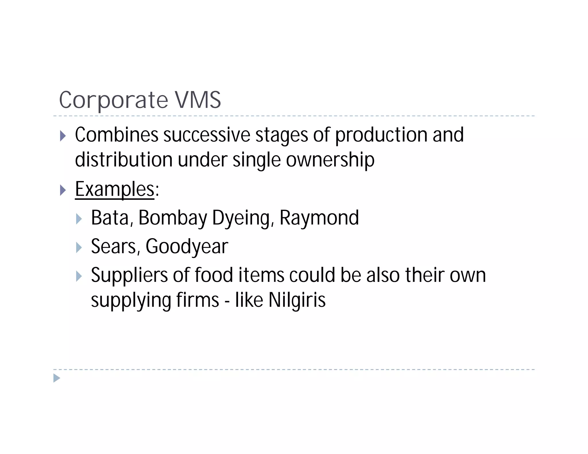 Corporate VMS
 Combines successive stages of production and
 distribution under single ownership
 Examples:
   Bata, Bombay Dyeing, Raymond
   Sears, Goodyear
   Suppliers of food items could be also their own
   supplying firms - like Nilgiris
 