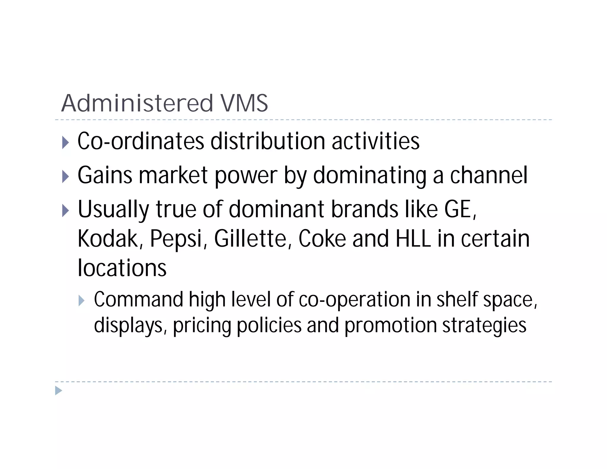 Administered VMS
 Co-ordinates distribution activities
 Gains market power by dominating a channel
 Usually true of dominant brands like GE,
 Kodak, Pepsi, Gillette, Coke and HLL in certain
 locations
  Command high level of co-operation in shelf space,
  displays, pricing policies and promotion strategies
 