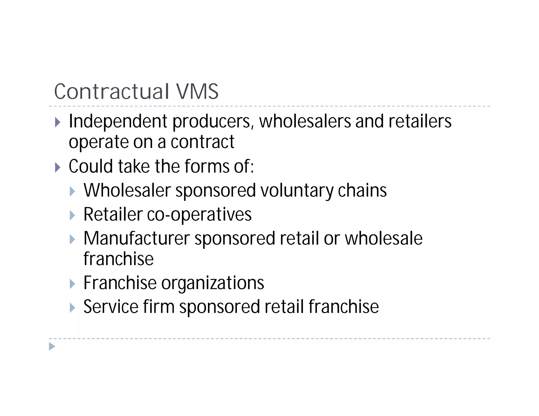 Contractual VMS
 Independent producers, wholesalers and retailers
 operate on a contract
 Could take the forms of:
   Wholesaler sponsored voluntary chains
   Retailer co-operatives
   Manufacturer sponsored retail or wholesale
   franchise
   Franchise organizations
   Service firm sponsored retail franchise
 