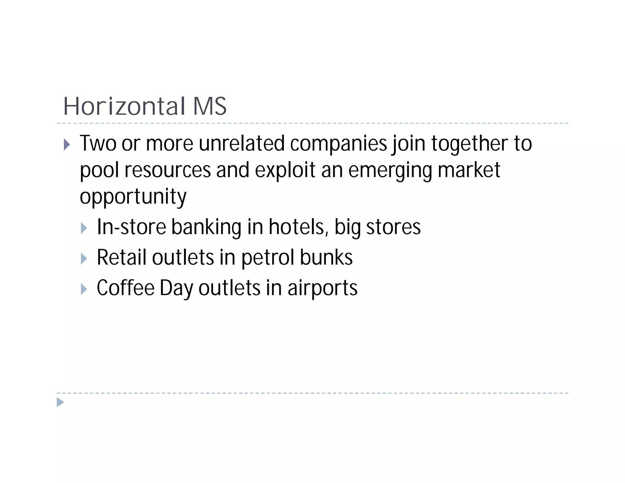 Horizontal MS
 Two or more unrelated companies join together to
 pool resources and exploit an emerging market
 opportunity
  In-store banking in hotels, big stores
  Retail outlets in petrol bunks
  Coffee Day outlets in airports
 