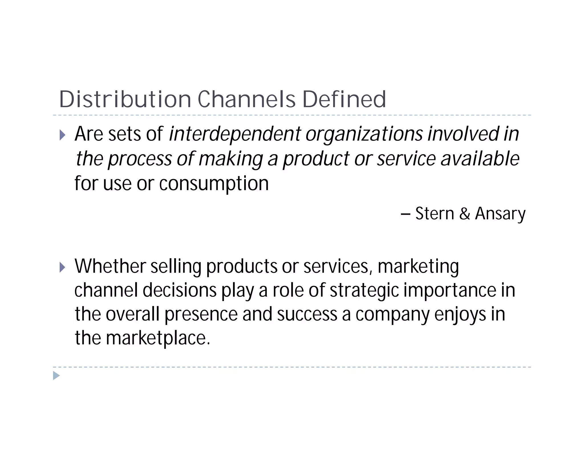 Distribution Channels Defined
 Are sets of interdependent organizations involved in
 the process of making a product or service available
 for use or consumption
                                       – Stern & Ansary

 Whether selling products or services, marketing
 channel decisions play a role of strategic importance in
 the overall presence and success a company enjoys in
 the marketplace.
 