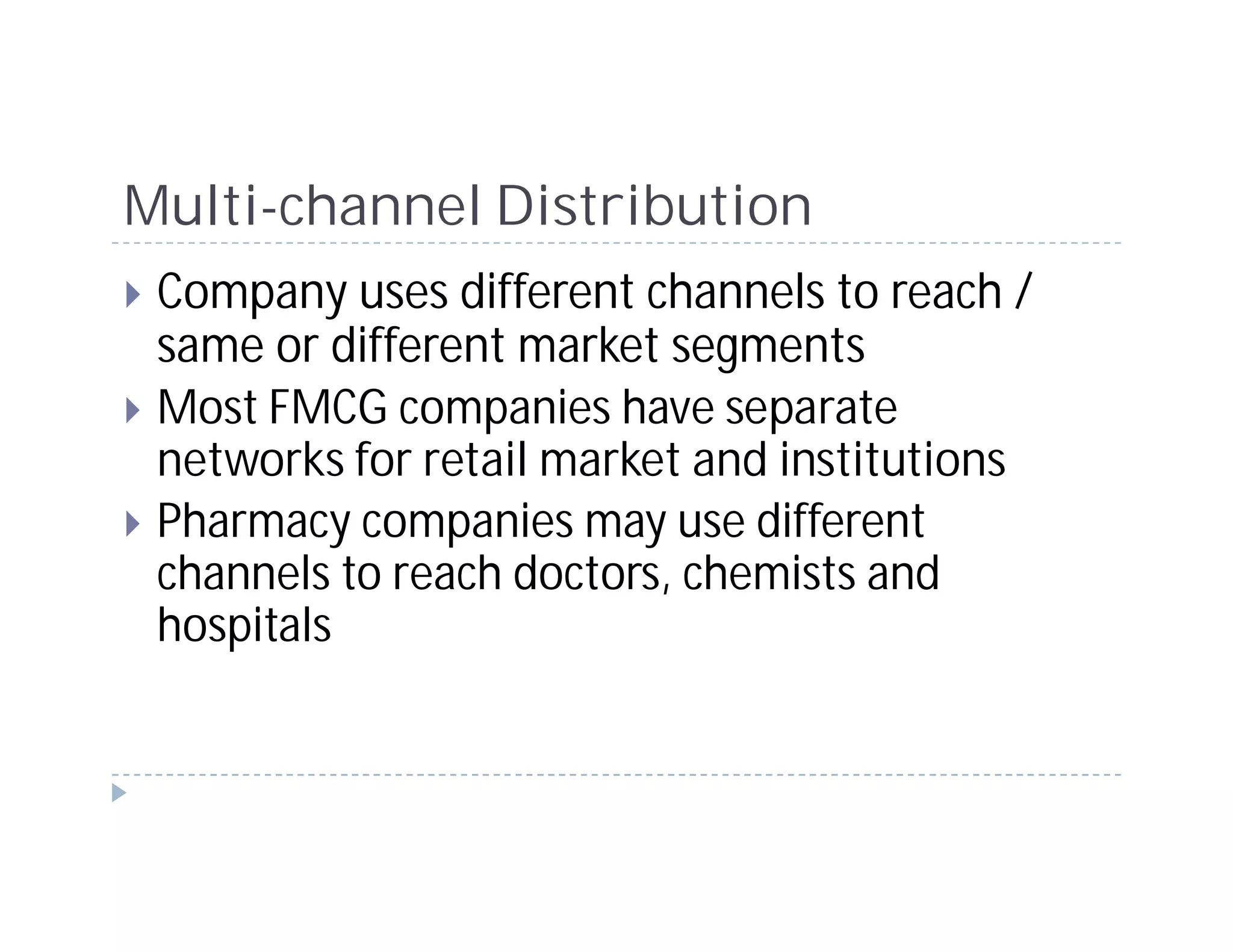 Multi-channel Distribution
 Company uses different channels to reach /
 same or different market segments
 Most FMCG companies have separate
 networks for retail market and institutions
 Pharmacy companies may use different
 channels to reach doctors, chemists and
 hospitals
 