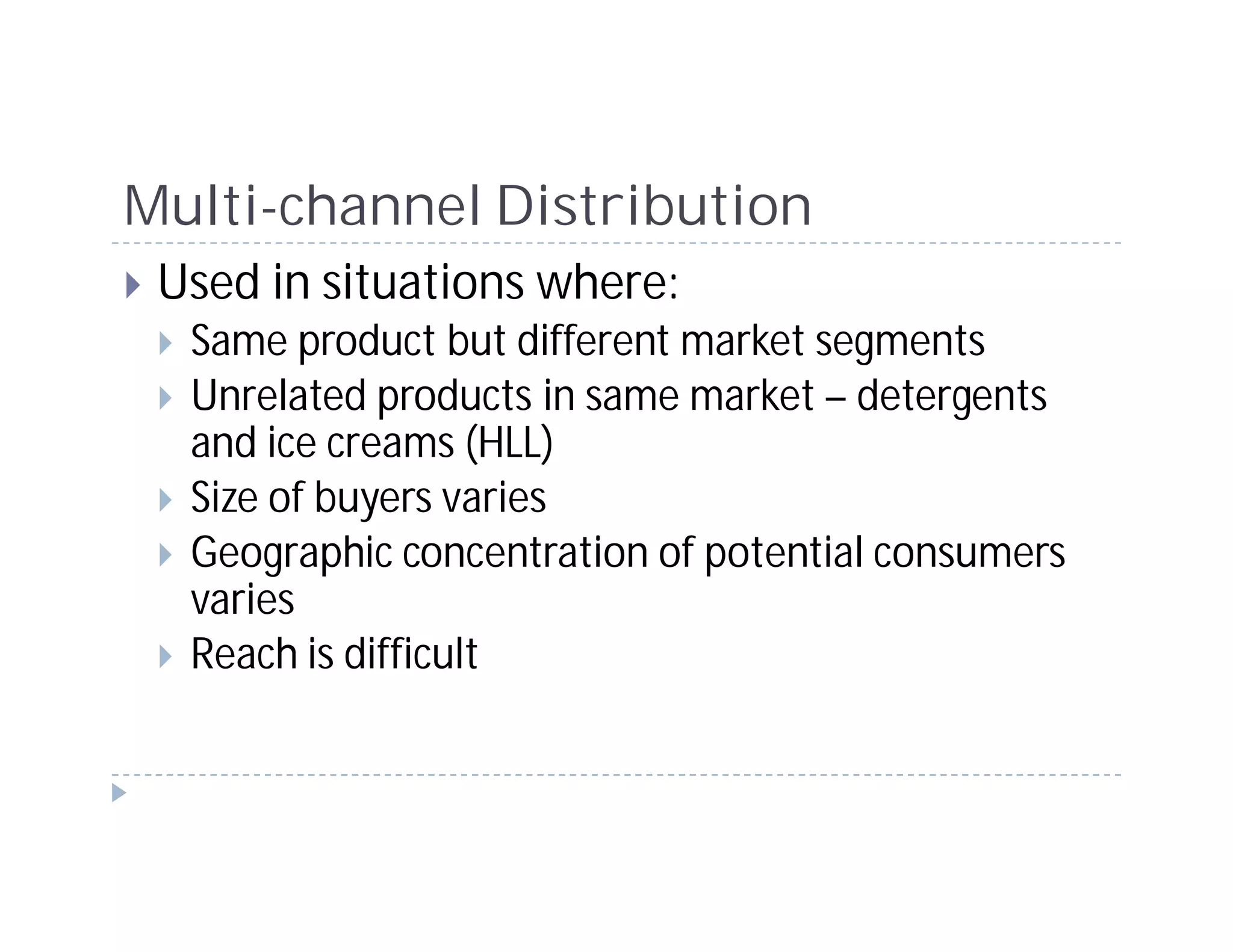 Multi-channel Distribution
 Used in situations where:
  Same product but different market segments
  Unrelated products in same market – detergents
  and ice creams (HLL)
  Size of buyers varies
  Geographic concentration of potential consumers
  varies
  Reach is difficult
 