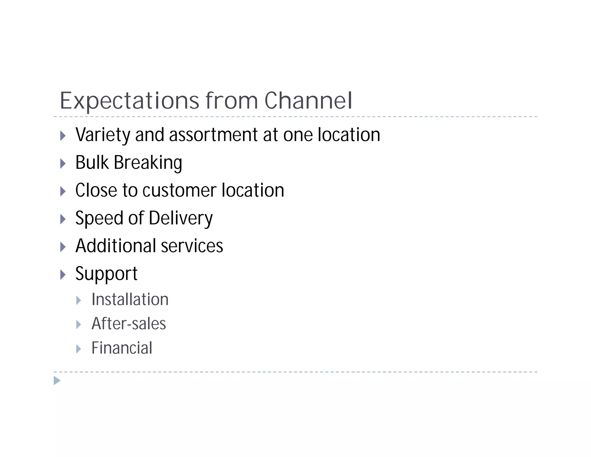 Expectations from Channel
 Variety and assortment at one location
 Bulk Breaking
 Close to customer location
 Speed of Delivery
 Additional services
 Support
   Installation
   After-sales
   Financial
 