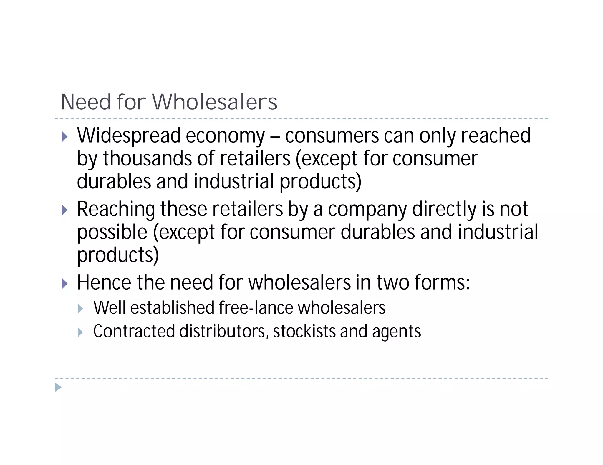 Need for Wholesalers
 Widespread economy – consumers can only reached
 by thousands of retailers (except for consumer
 durables and industrial products)
 Reaching these retailers by a company directly is not
 possible (except for consumer durables and industrial
 products)
 Hence the need for wholesalers in two forms:
   Well established free-lance wholesalers
   Contracted distributors, stockists and agents
 