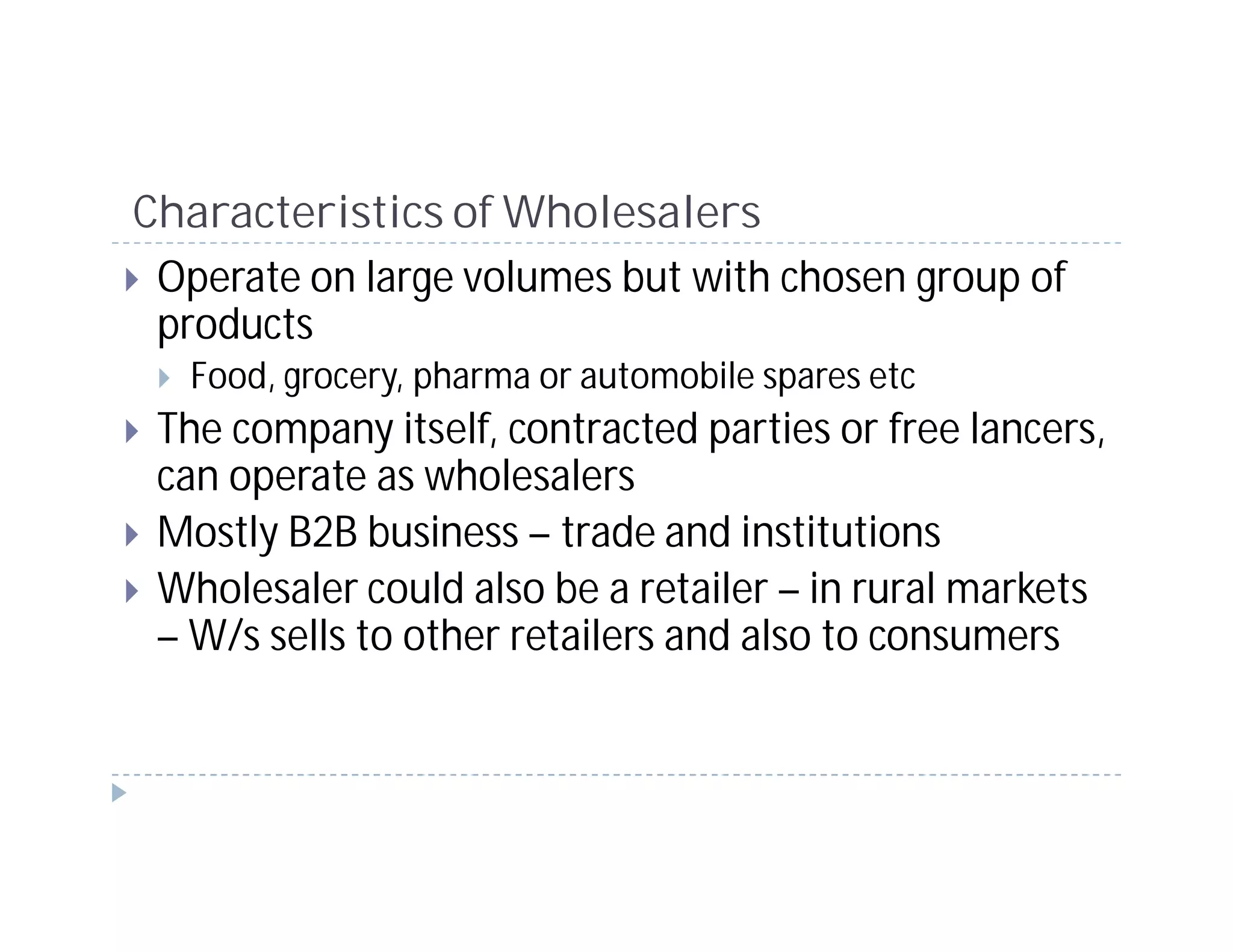 Characteristics of Wholesalers
 Operate on large volumes but with chosen group of
 products
   Food, grocery, pharma or automobile spares etc
 The company itself, contracted parties or free lancers,
 can operate as wholesalers
 Mostly B2B business – trade and institutions
 Wholesaler could also be a retailer – in rural markets
 – W/s sells to other retailers and also to consumers
 