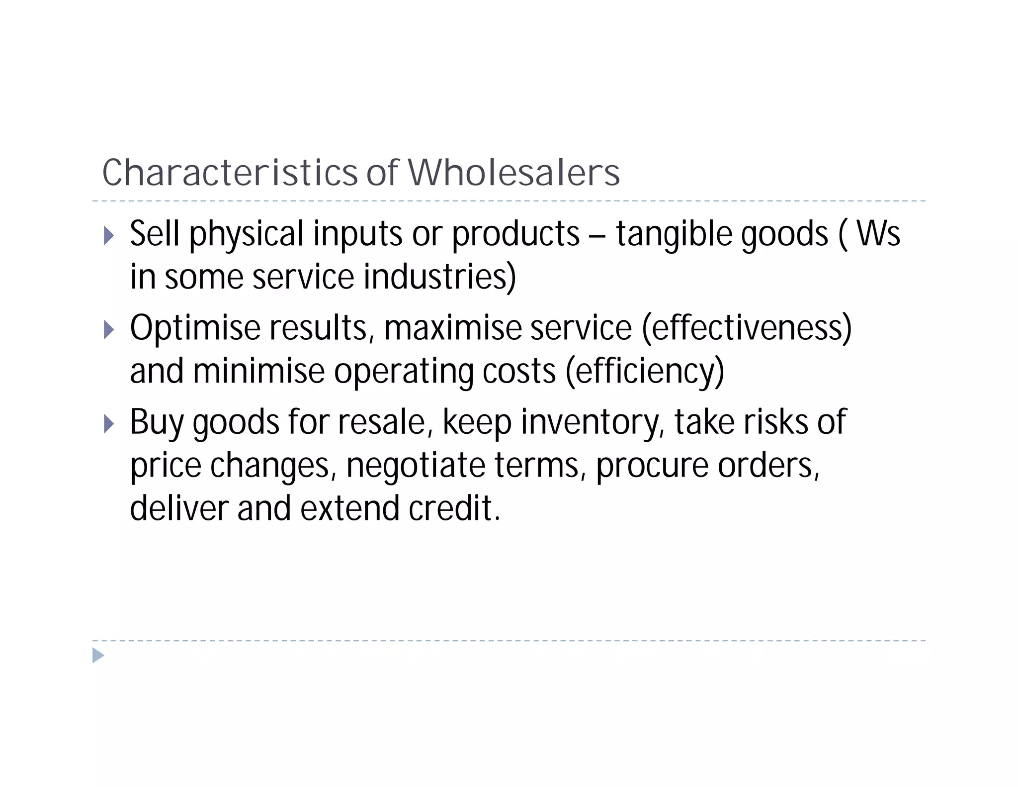 Characteristics of Wholesalers
 Sell physical inputs or products – tangible goods ( Ws
 in some service industries)
 Optimise results, maximise service (effectiveness)
 and minimise operating costs (efficiency)
 Buy goods for resale, keep inventory, take risks of
 price changes, negotiate terms, procure orders,
 deliver and extend credit.
 