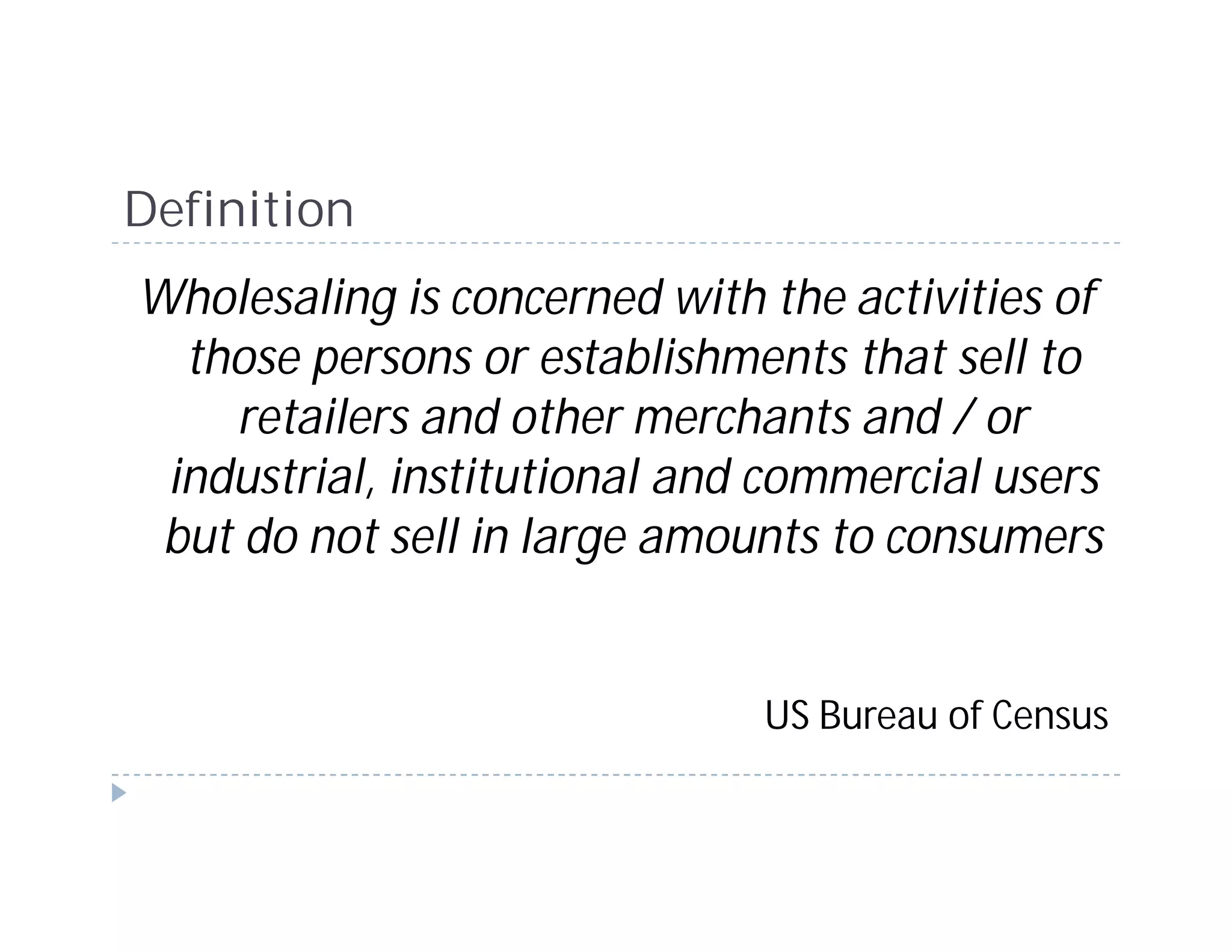 Definition
Wholesaling is concerned with the activities of
  those persons or establishments that sell to
    retailers and other merchants and / or
 industrial, institutional and commercial users
 but do not sell in large amounts to consumers


                              US Bureau of Census
 