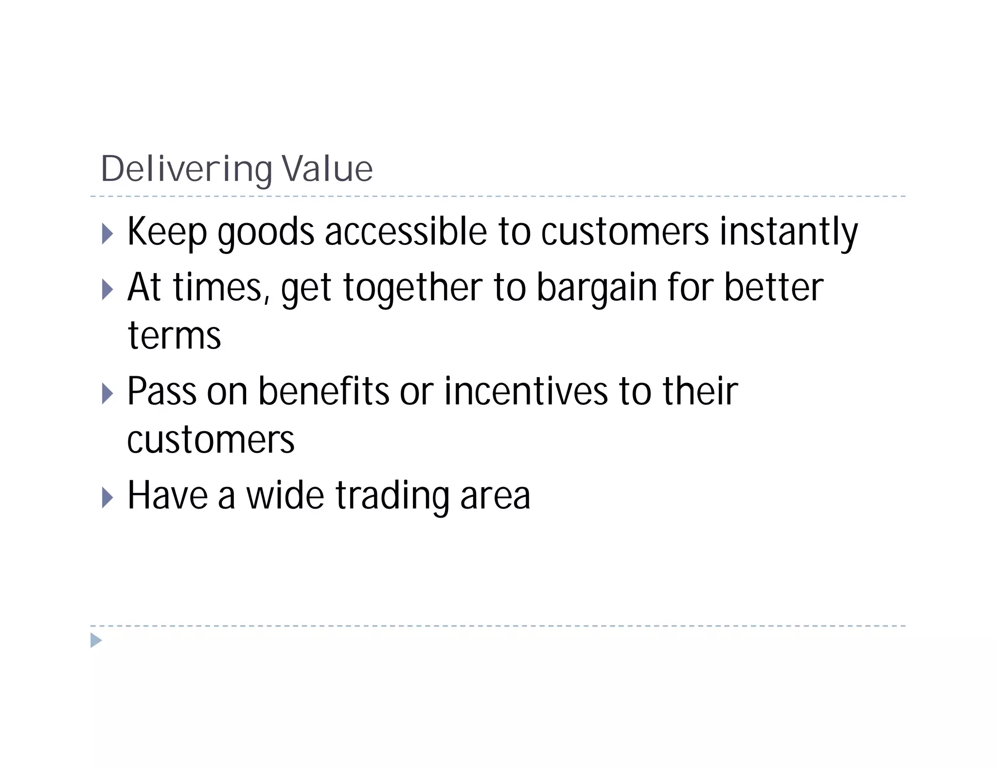 Delivering Value
 Keep goods accessible to customers instantly
 At times, get together to bargain for better
 terms
 Pass on benefits or incentives to their
 customers
 Have a wide trading area
 