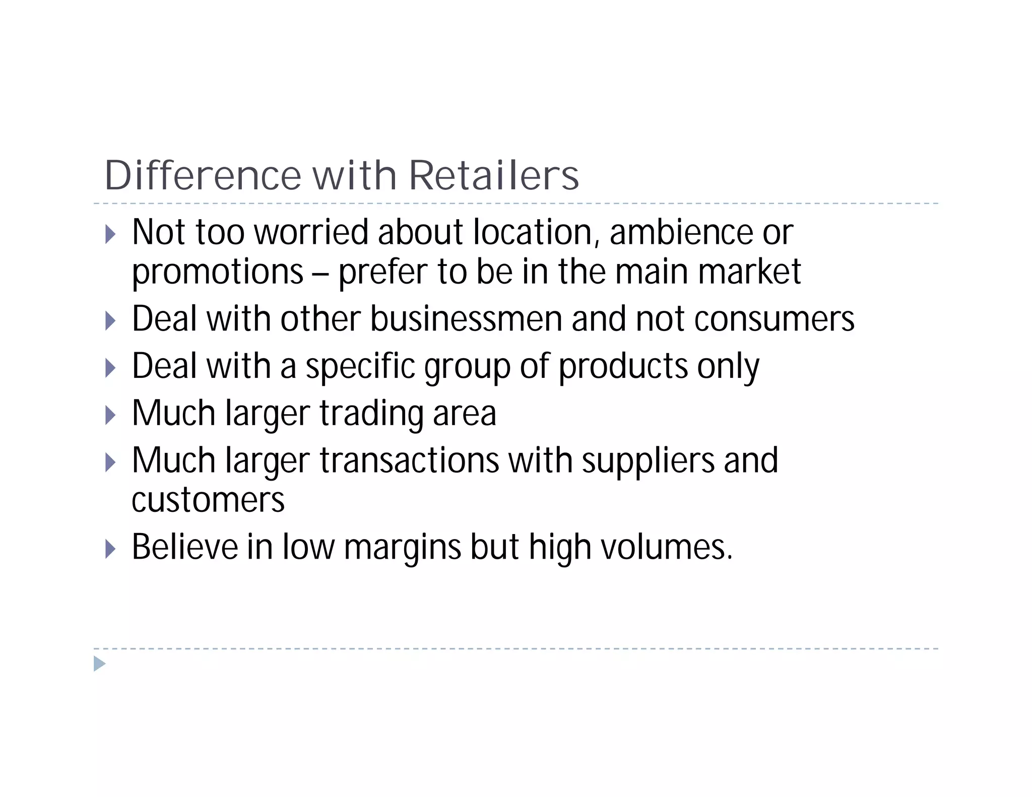 Difference with Retailers
 Not too worried about location, ambience or
 promotions – prefer to be in the main market
 Deal with other businessmen and not consumers
 Deal with a specific group of products only
 Much larger trading area
 Much larger transactions with suppliers and
 customers
 Believe in low margins but high volumes.
 