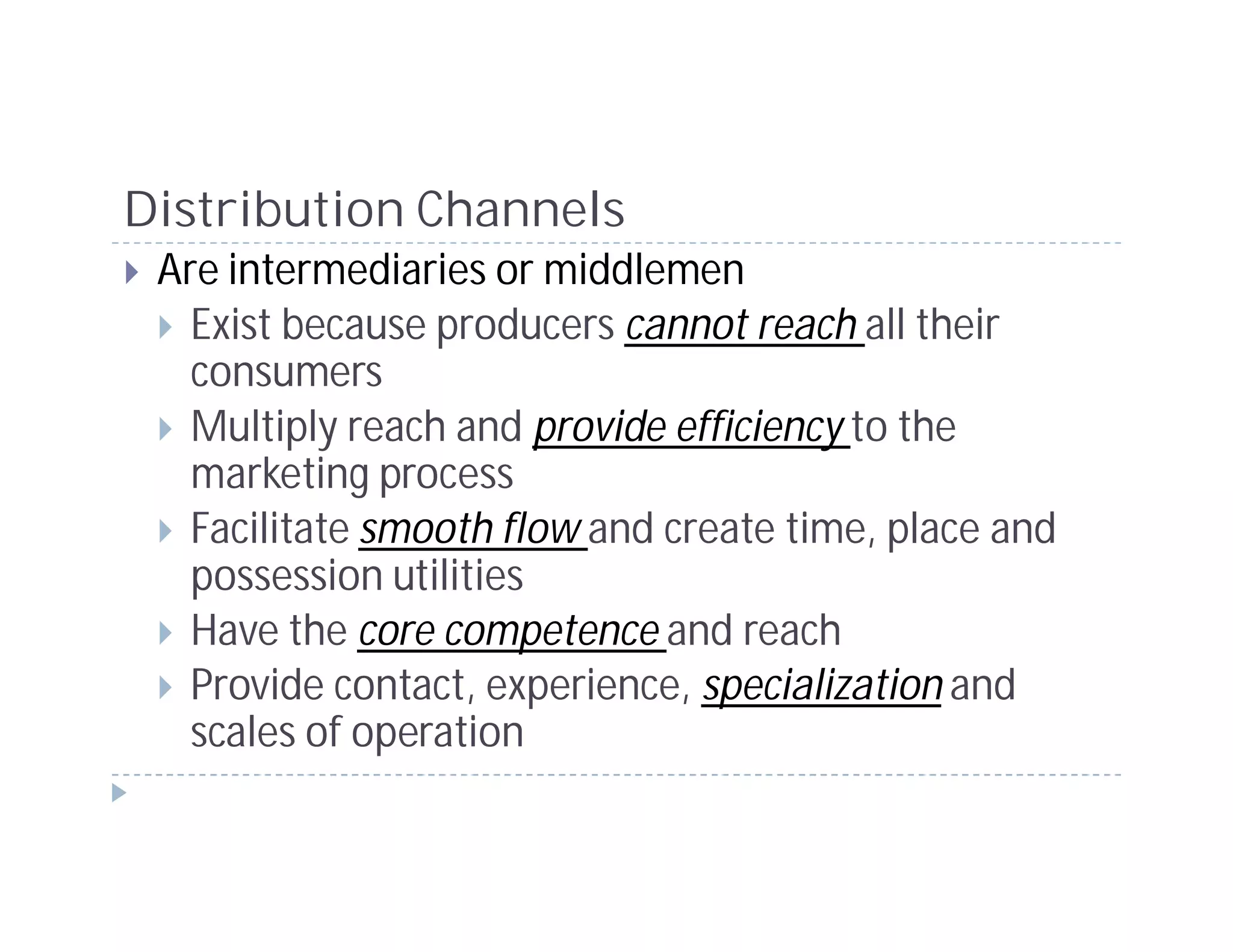 Distribution Channels
 Are intermediaries or middlemen
   Exist because producers cannot reach all their
   consumers
   Multiply reach and provide efficiency to the
   marketing process
   Facilitate smooth flow and create time, place and
   possession utilities
   Have the core competence and reach
   Provide contact, experience, specialization and
   scales of operation
 