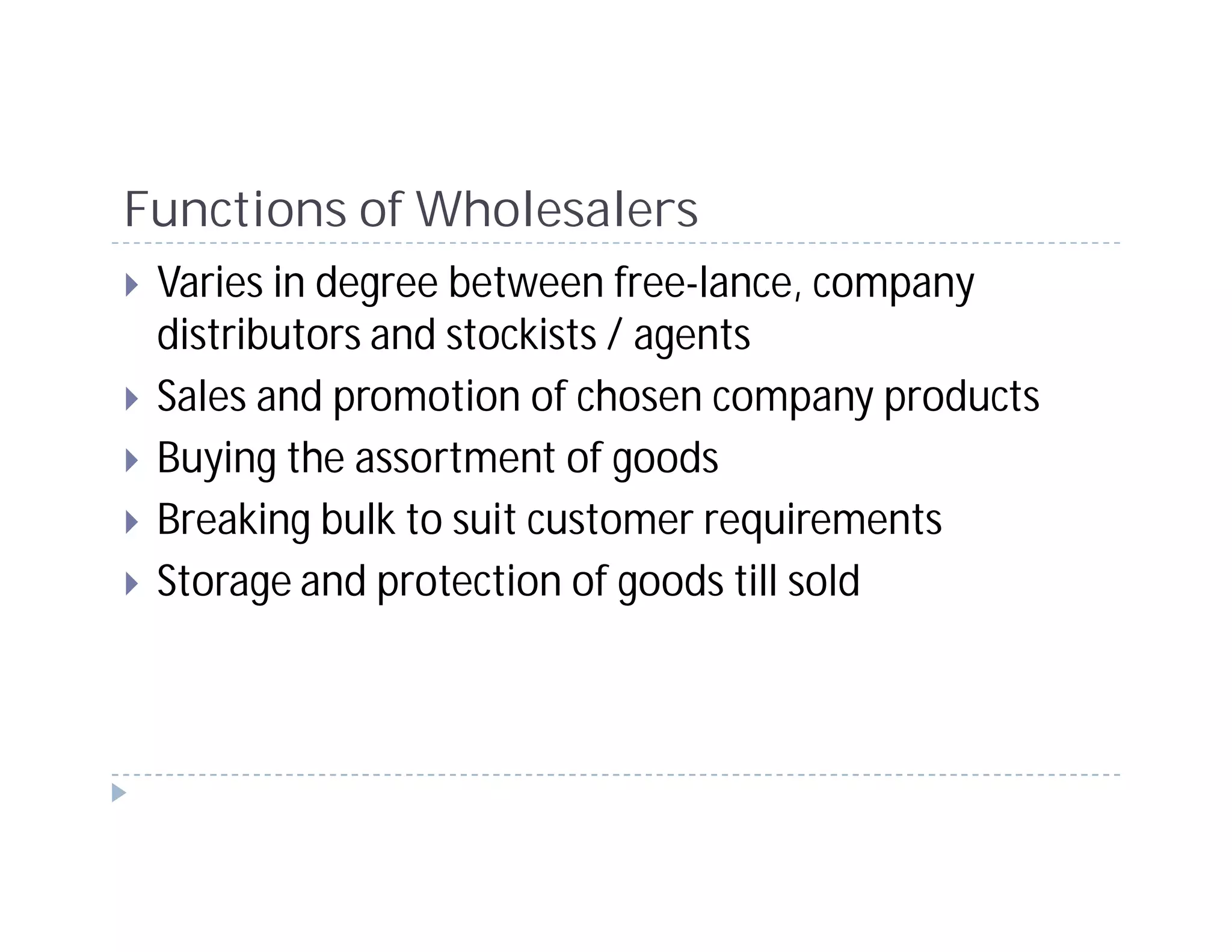 Functions of Wholesalers
 Varies in degree between free-lance, company
 distributors and stockists / agents
 Sales and promotion of chosen company products
 Buying the assortment of goods
 Breaking bulk to suit customer requirements
 Storage and protection of goods till sold
 
