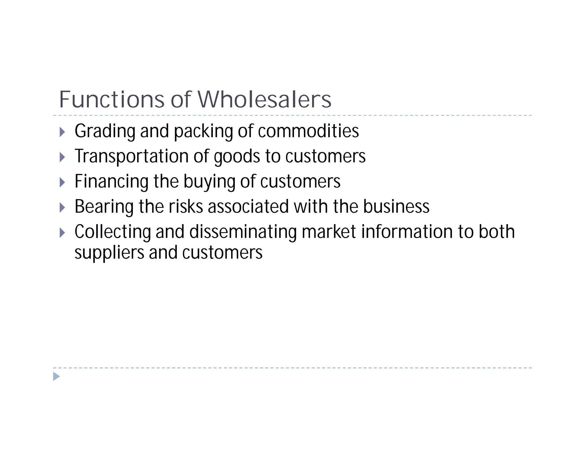 Functions of Wholesalers
 Grading and packing of commodities
 Transportation of goods to customers
 Financing the buying of customers
 Bearing the risks associated with the business
 Collecting and disseminating market information to both
 suppliers and customers
 