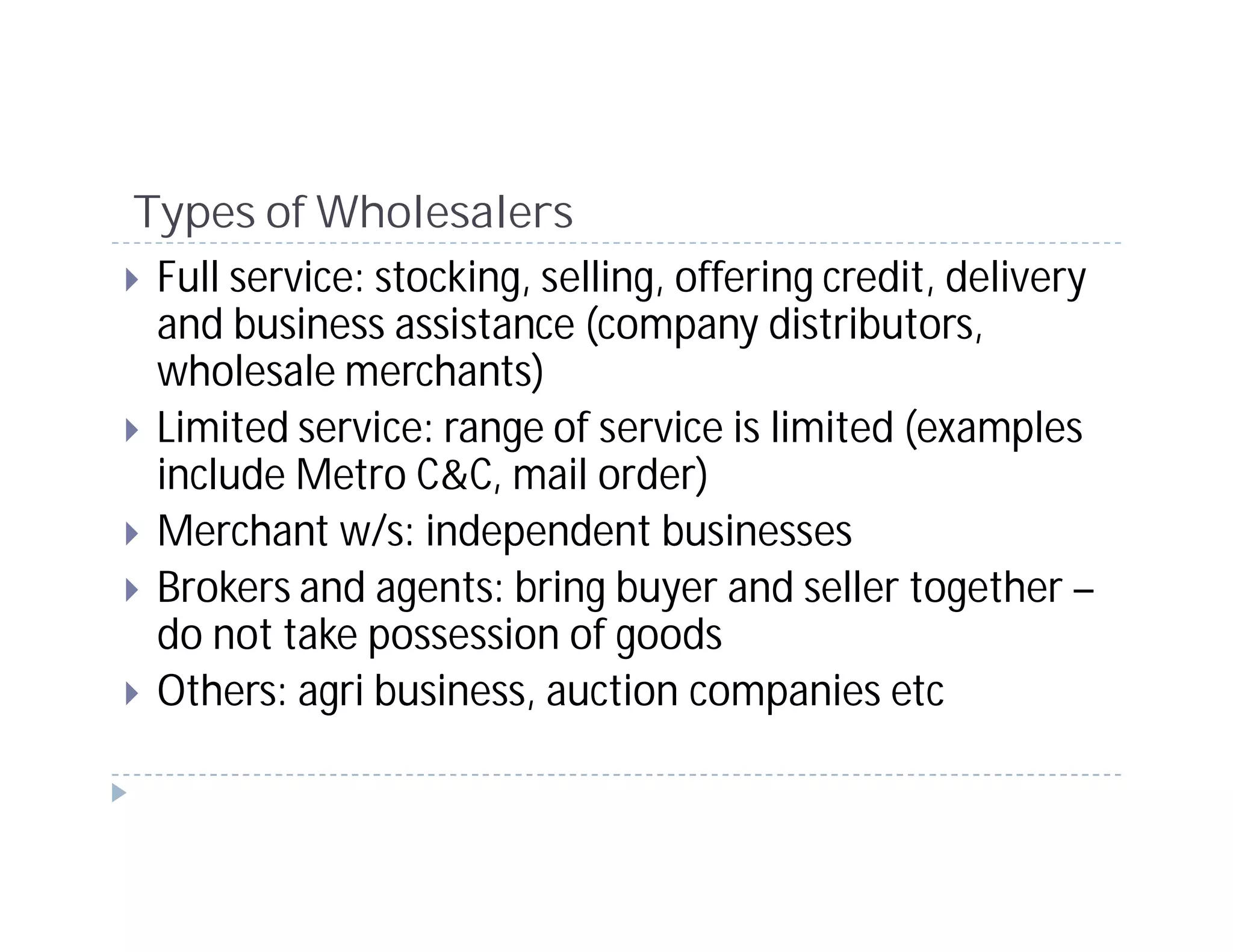 Types of Wholesalers
 Full service: stocking, selling, offering credit, delivery
 and business assistance (company distributors,
 wholesale merchants)
 Limited service: range of service is limited (examples
 include Metro C&C, mail order)
 Merchant w/s: independent businesses
 Brokers and agents: bring buyer and seller together –
 do not take possession of goods
 Others: agri business, auction companies etc
 