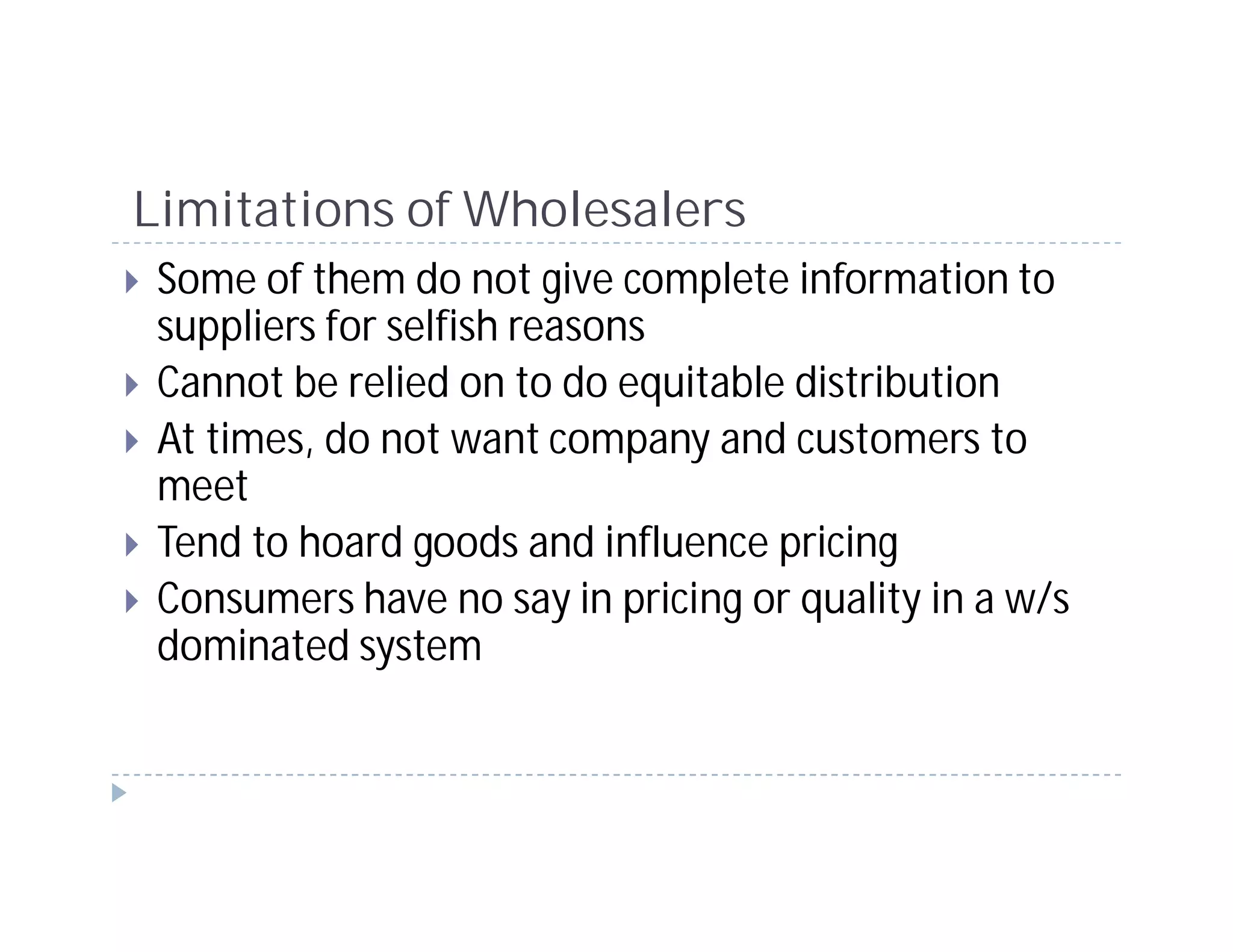 Limitations of Wholesalers
 Some of them do not give complete information to
 suppliers for selfish reasons
 Cannot be relied on to do equitable distribution
 At times, do not want company and customers to
 meet
 Tend to hoard goods and influence pricing
 Consumers have no say in pricing or quality in a w/s
 dominated system
 
