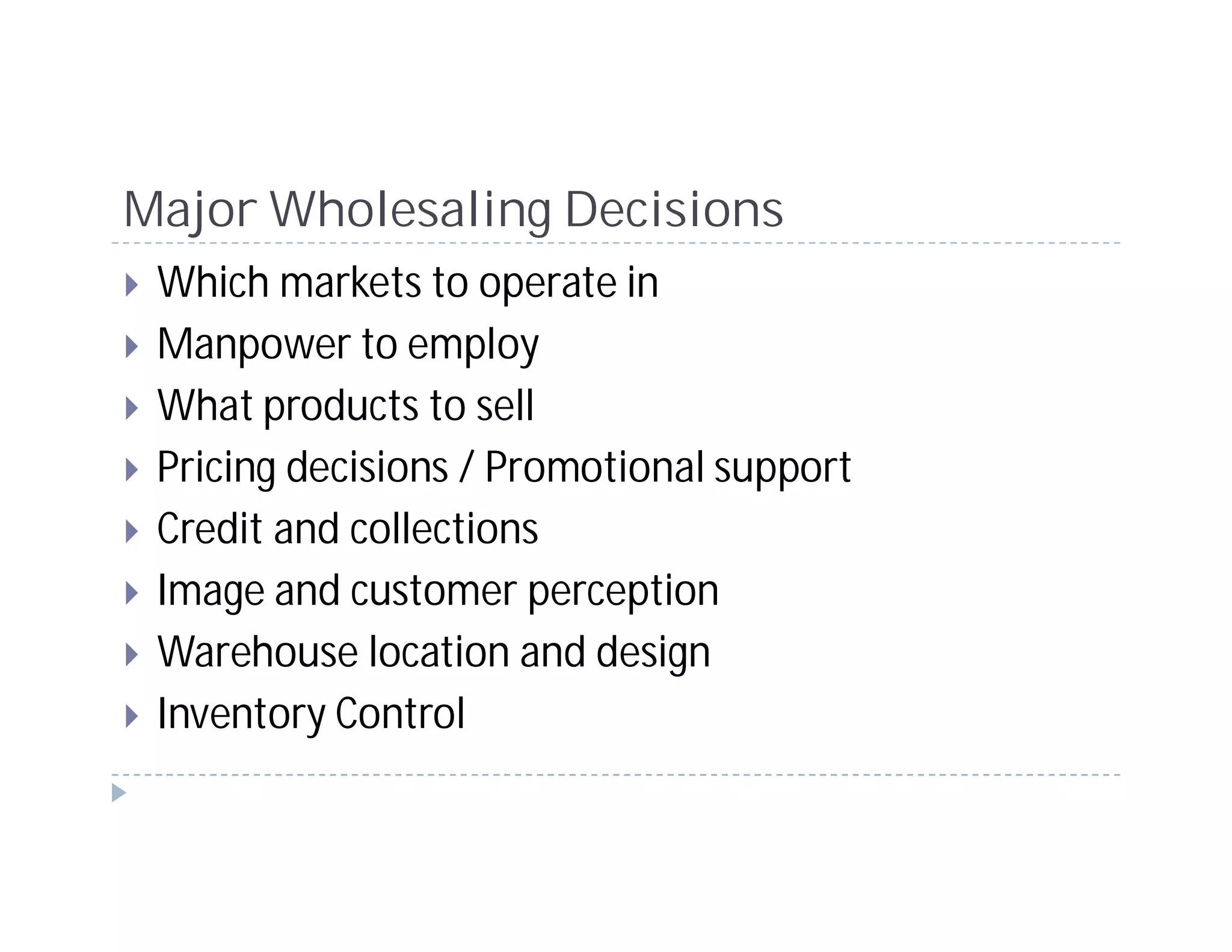 Major Wholesaling Decisions
 Which markets to operate in
 Manpower to employ
 What products to sell
 Pricing decisions / Promotional support
 Credit and collections
 Image and customer perception
 Warehouse location and design
 Inventory Control
 