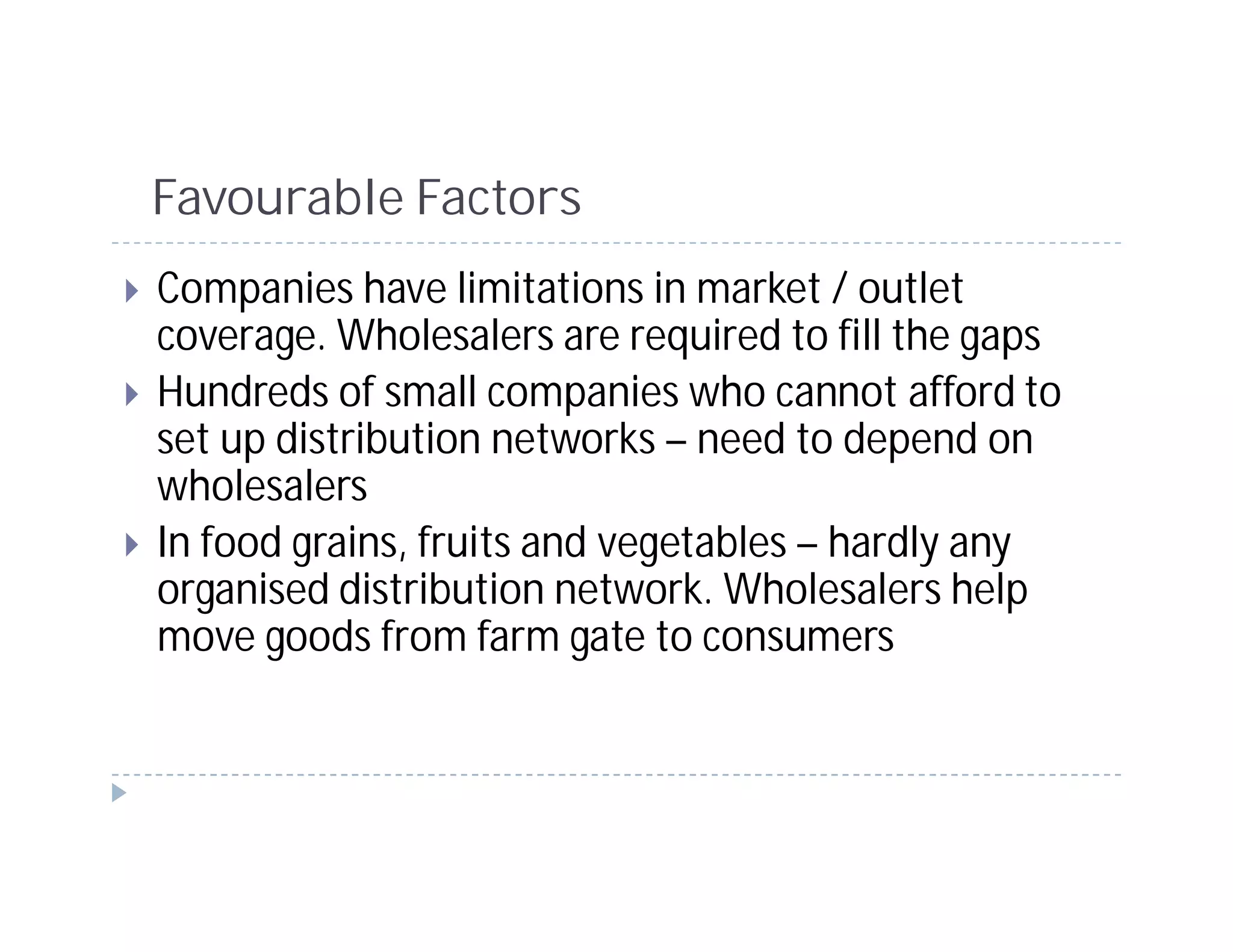 Favourable Factors
Companies have limitations in market / outlet
coverage. Wholesalers are required to fill the gaps
Hundreds of small companies who cannot afford to
set up distribution networks – need to depend on
wholesalers
In food grains, fruits and vegetables – hardly any
organised distribution network. Wholesalers help
move goods from farm gate to consumers
 