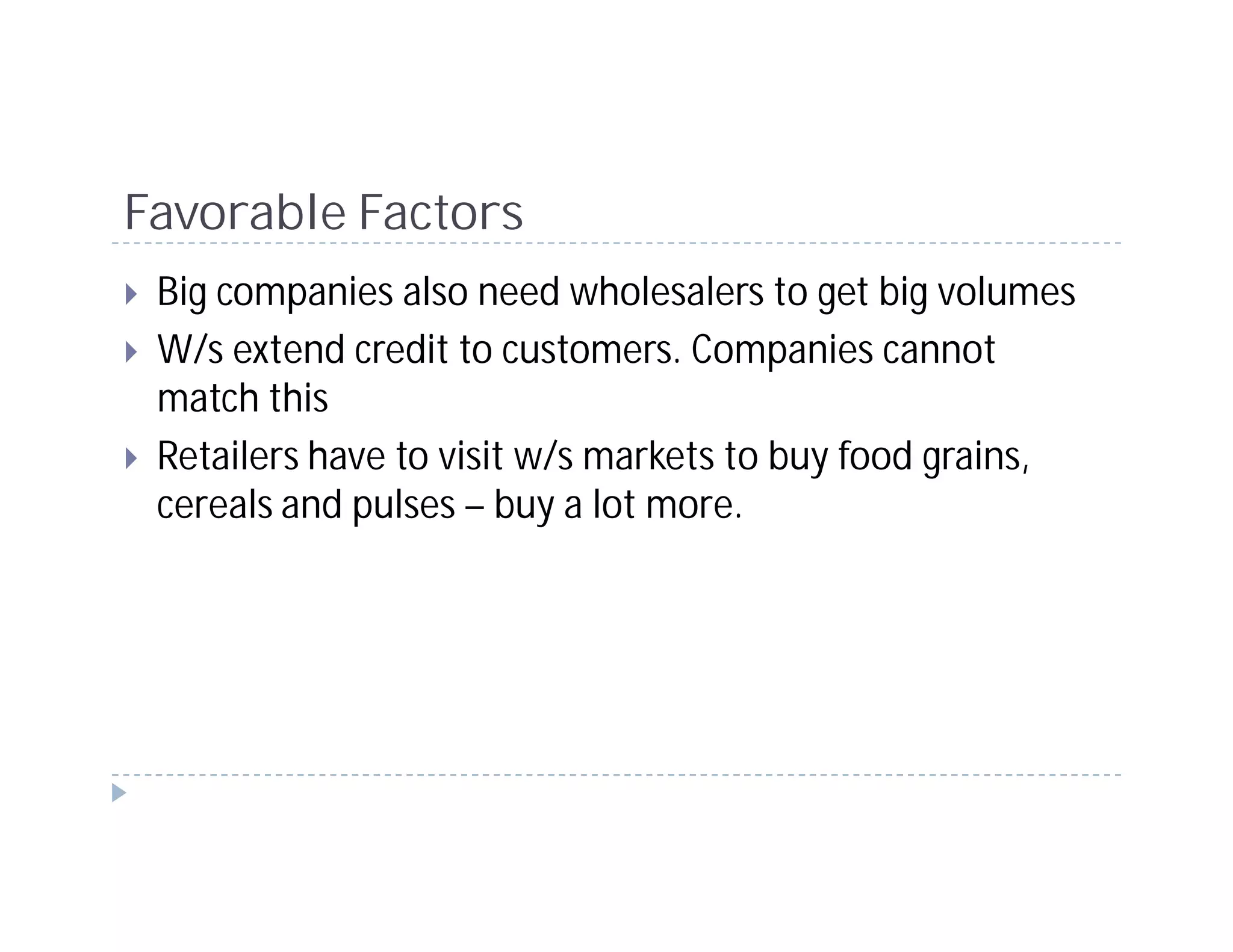 Favorable Factors
 Big companies also need wholesalers to get big volumes
 W/s extend credit to customers. Companies cannot
 match this
 Retailers have to visit w/s markets to buy food grains,
 cereals and pulses – buy a lot more.
 