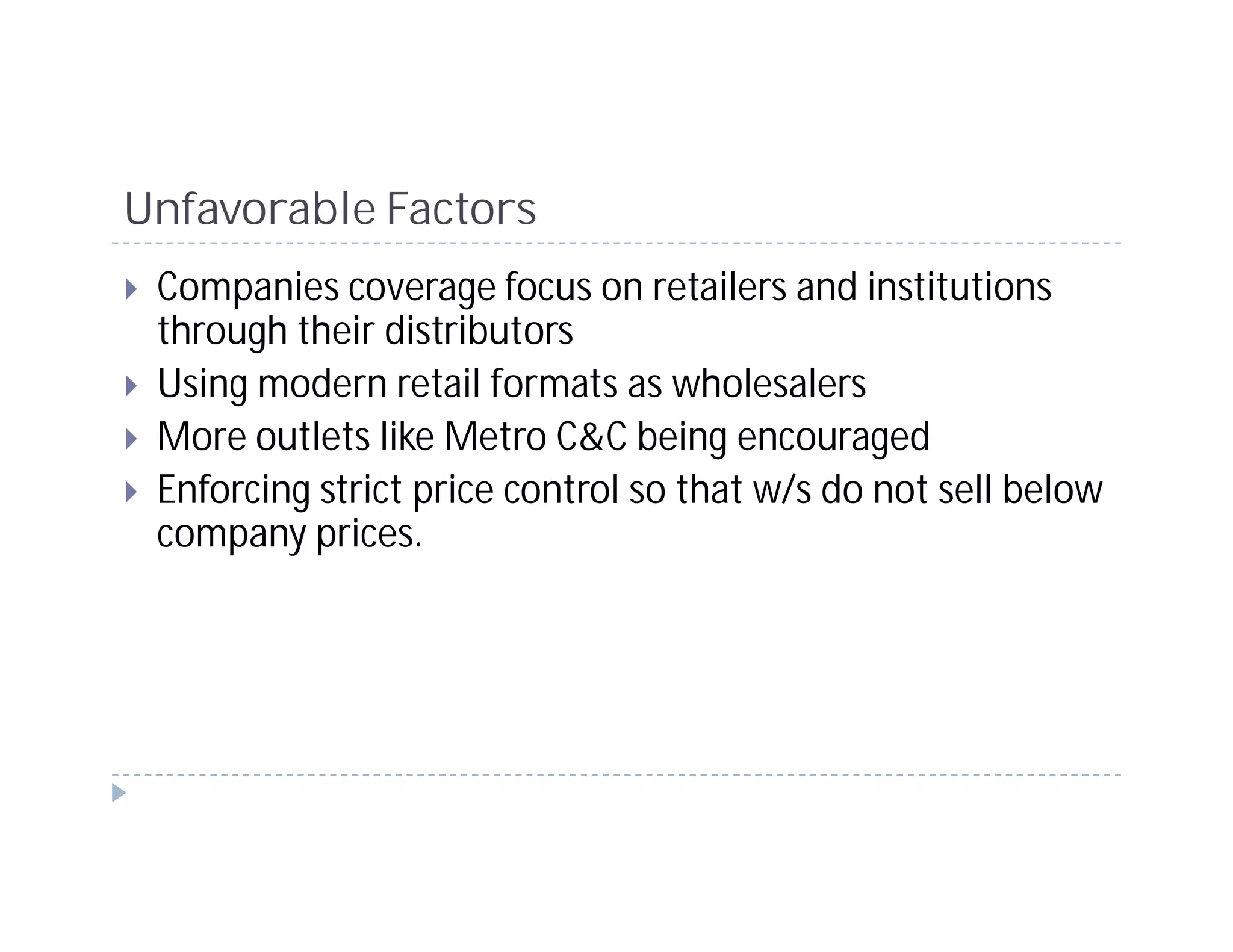 Unfavorable Factors
 Companies coverage focus on retailers and institutions
 through their distributors
 Using modern retail formats as wholesalers
 More outlets like Metro C&C being encouraged
 Enforcing strict price control so that w/s do not sell below
 company prices.
 