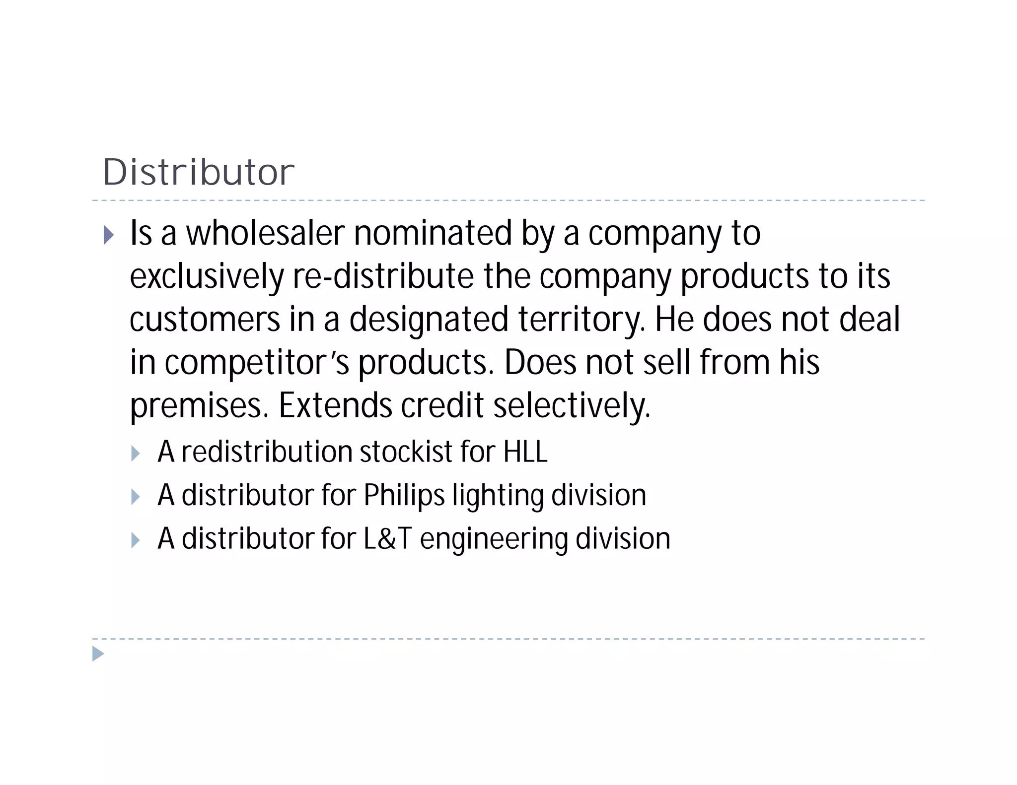 Distributor
 Is a wholesaler nominated by a company to
 exclusively re-distribute the company products to its
 customers in a designated territory. He does not deal
 in competitor’s products. Does not sell from his
 premises. Extends credit selectively.
   A redistribution stockist for HLL
   A distributor for Philips lighting division
   A distributor for L&T engineering division
 