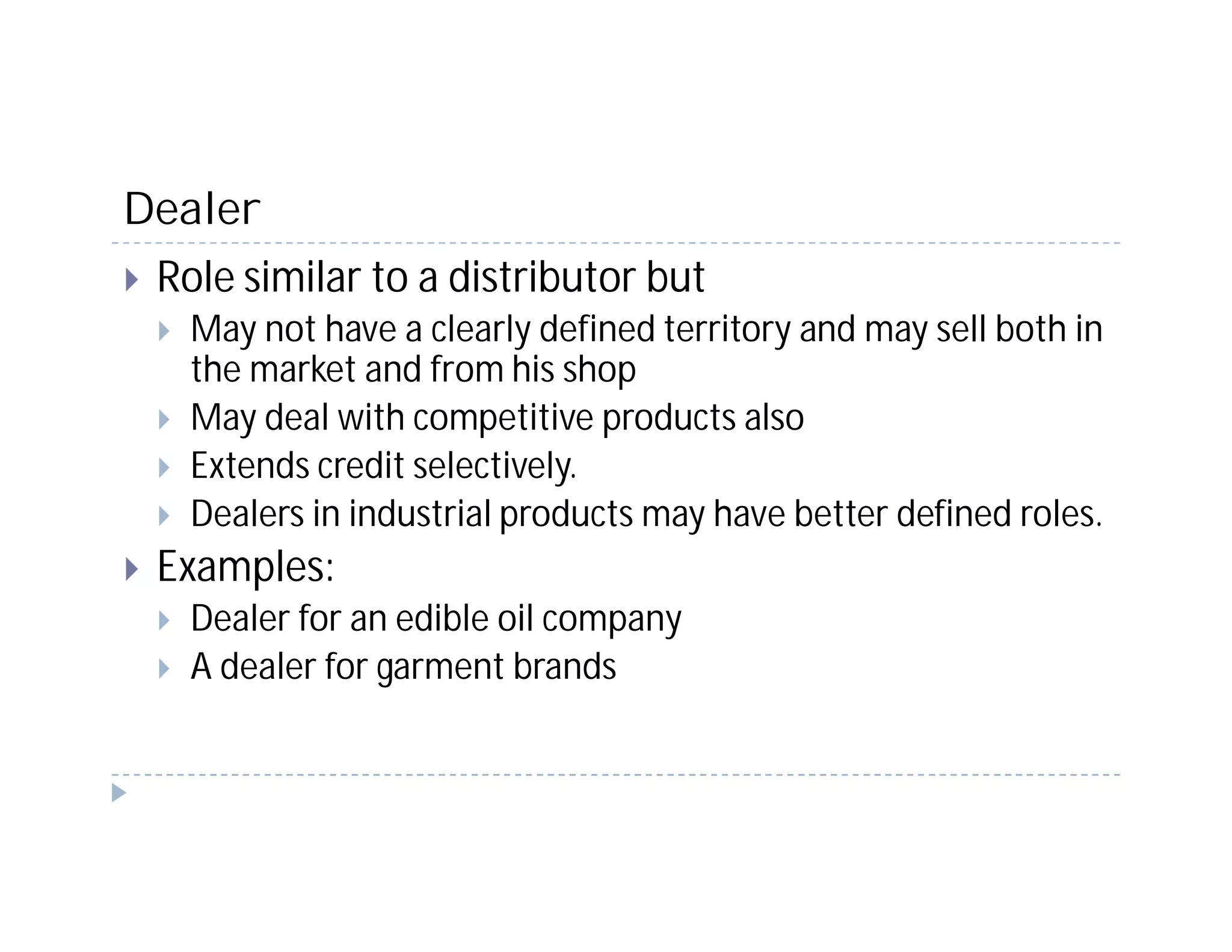 Dealer
 Role similar to a distributor but
   May not have a clearly defined territory and may sell both in
   the market and from his shop
   May deal with competitive products also
   Extends credit selectively.
   Dealers in industrial products may have better defined roles.
 Examples:
   Dealer for an edible oil company
   A dealer for garment brands
 
