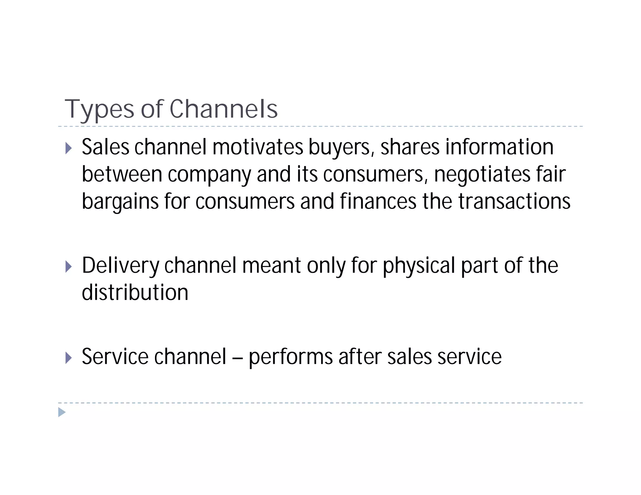 Types of Channels
 Sales channel motivates buyers, shares information
 between company and its consumers, negotiates fair
 bargains for consumers and finances the transactions

 Delivery channel meant only for physical part of the
 distribution

 Service channel – performs after sales service
 