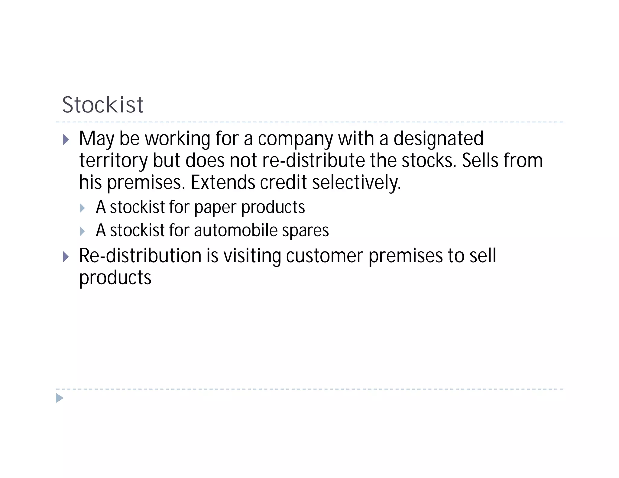 Stockist
 May be working for a company with a designated
 territory but does not re-distribute the stocks. Sells from
 his premises. Extends credit selectively.
   A stockist for paper products
   A stockist for automobile spares
 Re-distribution is visiting customer premises to sell
 products
 