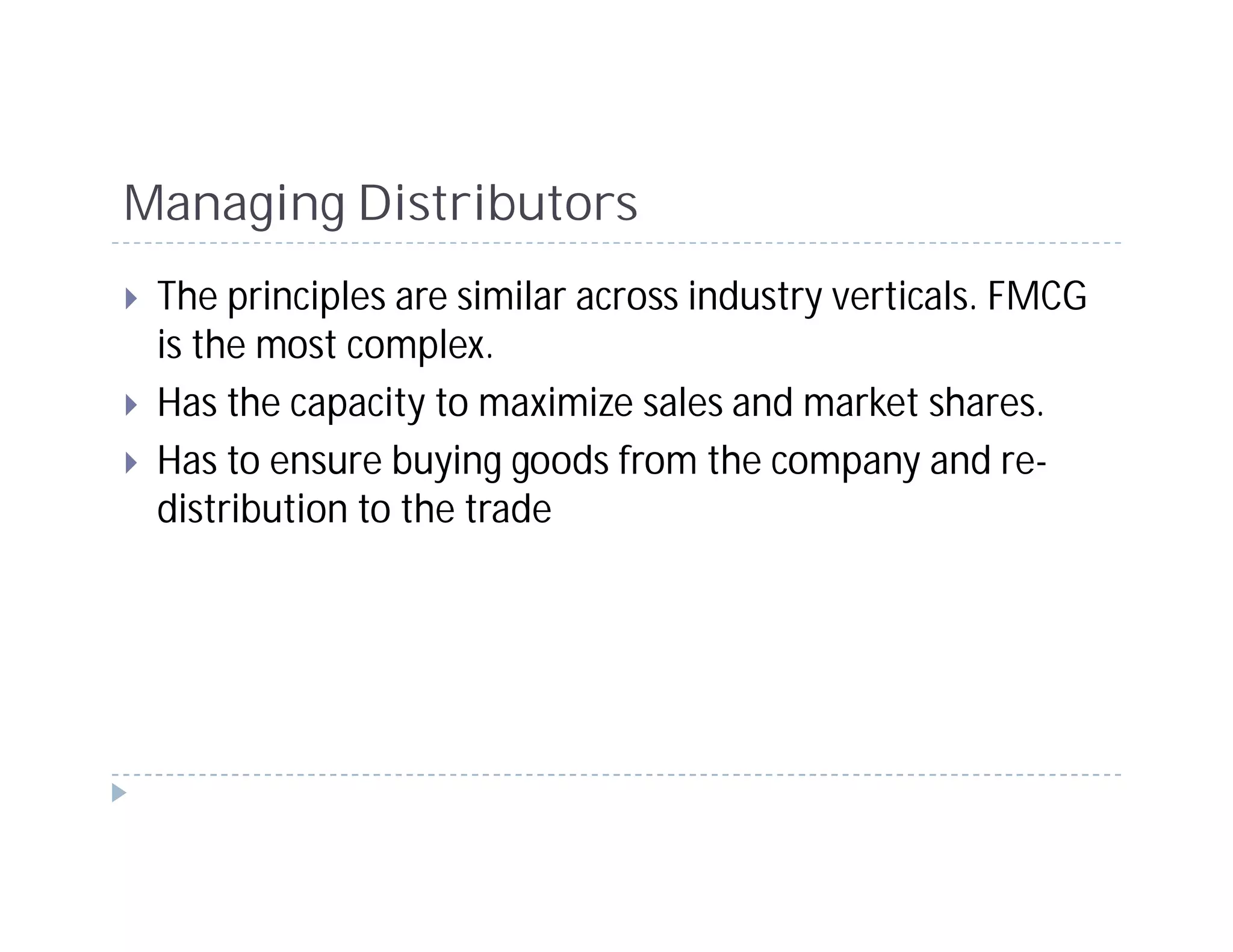 Managing Distributors
 The principles are similar across industry verticals. FMCG
 is the most complex.
 Has the capacity to maximize sales and market shares.
 Has to ensure buying goods from the company and re-
 distribution to the trade
 