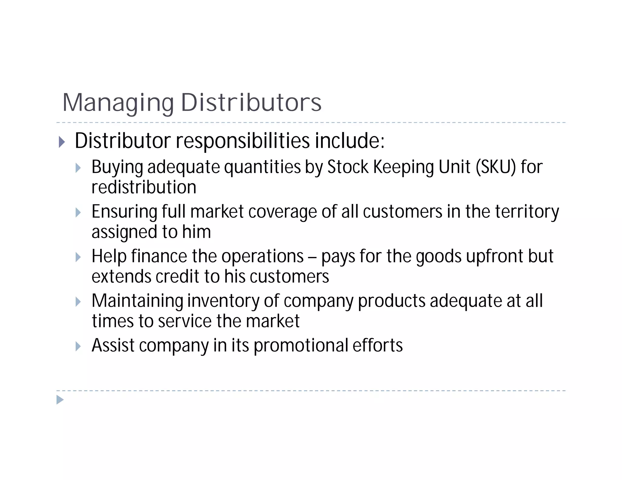 Managing Distributors
Distributor responsibilities include:
  Buying adequate quantities by Stock Keeping Unit (SKU) for
  redistribution
  Ensuring full market coverage of all customers in the territory
  assigned to him
  Help finance the operations – pays for the goods upfront but
  extends credit to his customers
  Maintaining inventory of company products adequate at all
  times to service the market
  Assist company in its promotional efforts
 
