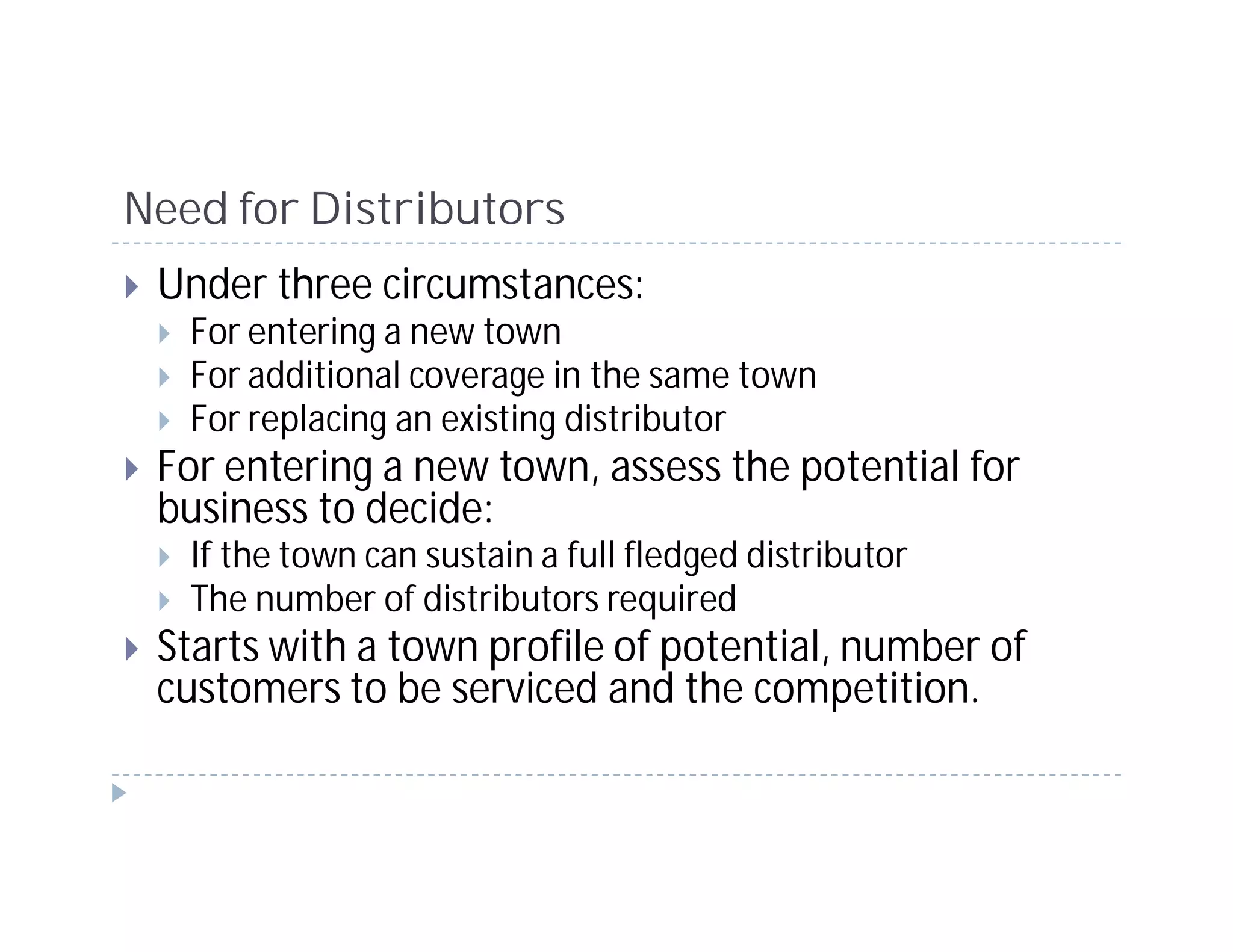Need for Distributors
 Under three circumstances:
   For entering a new town
   For additional coverage in the same town
   For replacing an existing distributor
 For entering a new town, assess the potential for
 business to decide:
   If the town can sustain a full fledged distributor
   The number of distributors required
 Starts with a town profile of potential, number of
 customers to be serviced and the competition.
 