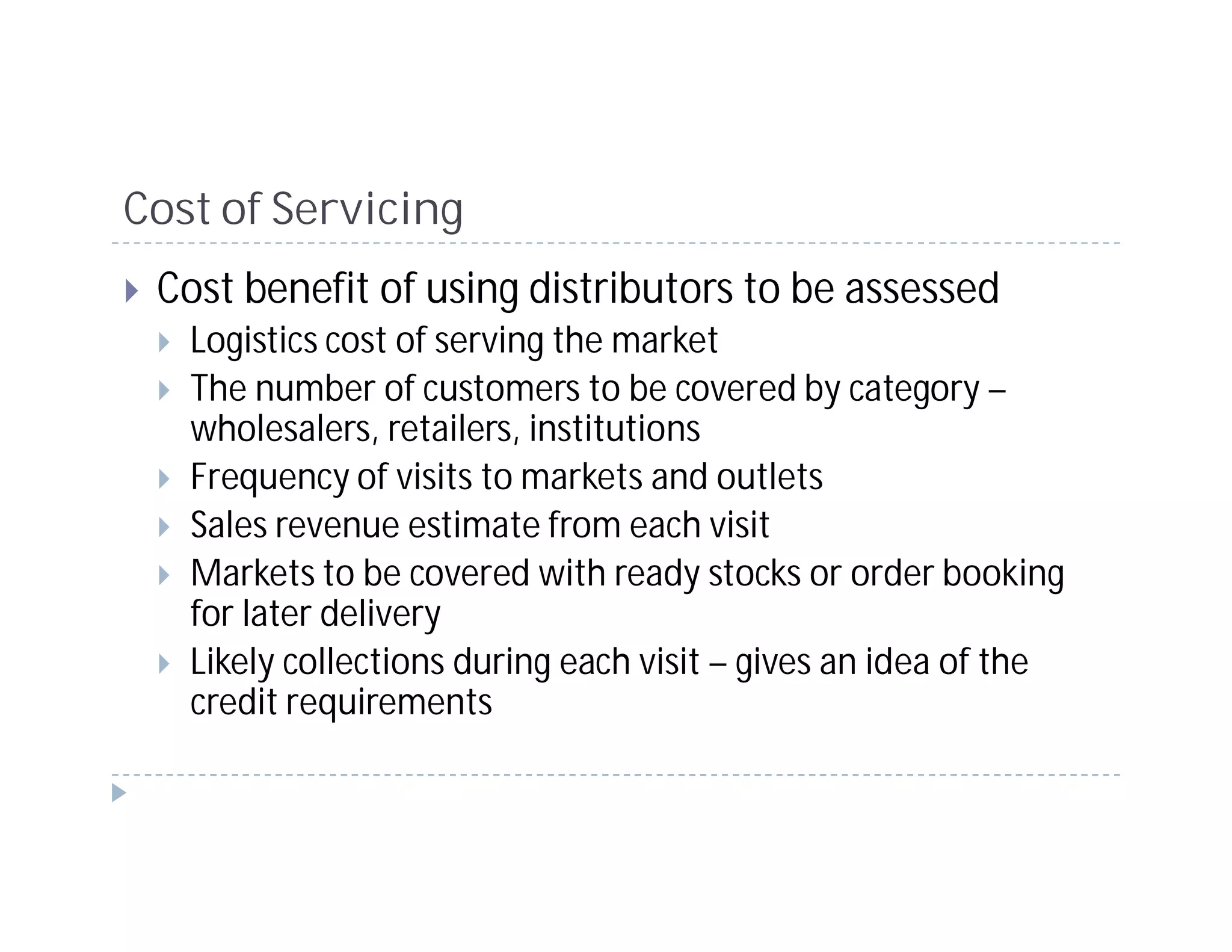 Cost of Servicing
 Cost benefit of using distributors to be assessed
   Logistics cost of serving the market
   The number of customers to be covered by category –
   wholesalers, retailers, institutions
   Frequency of visits to markets and outlets
   Sales revenue estimate from each visit
   Markets to be covered with ready stocks or order booking
   for later delivery
   Likely collections during each visit – gives an idea of the
   credit requirements
 