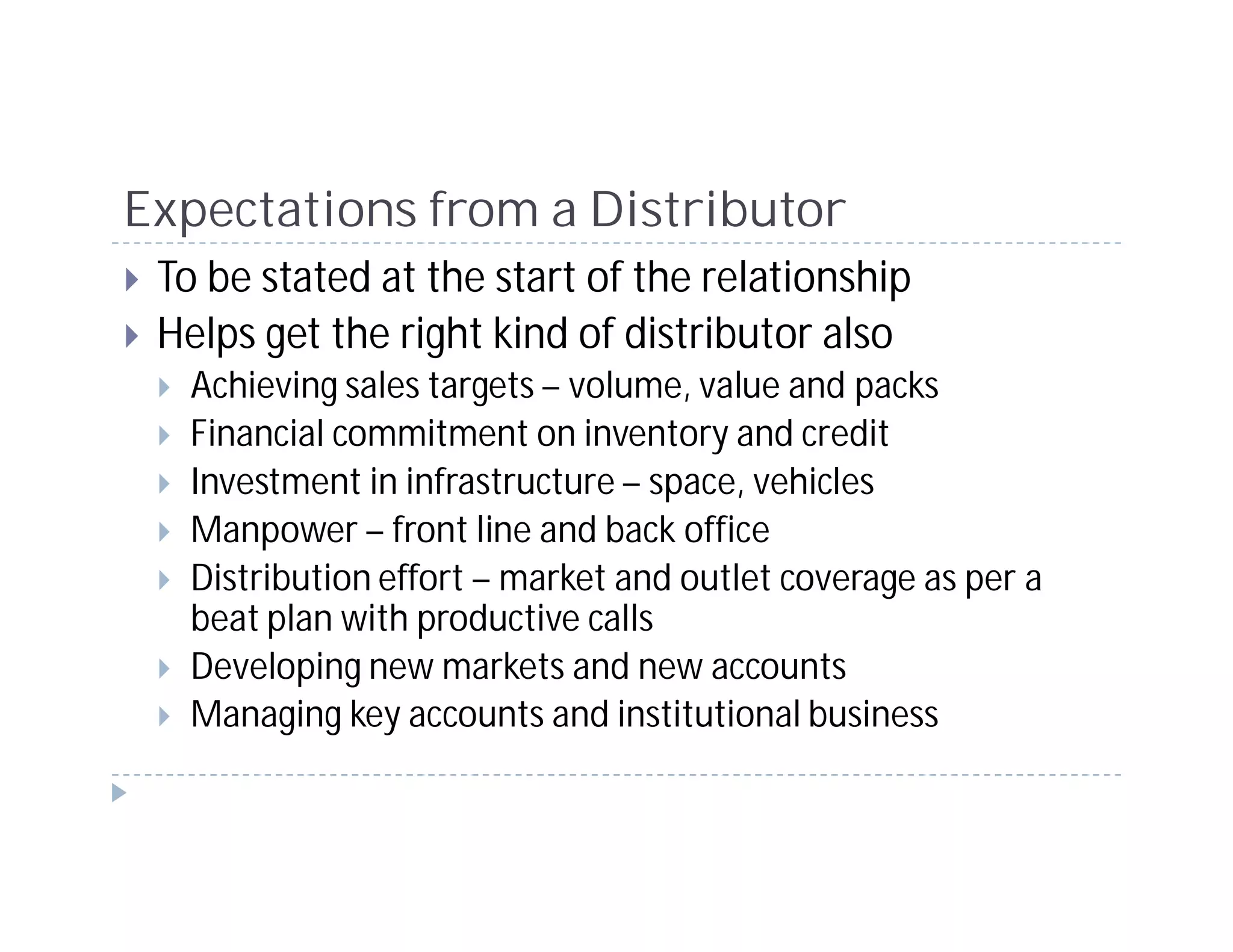 Expectations from a Distributor
 To be stated at the start of the relationship
 Helps get the right kind of distributor also
   Achieving sales targets – volume, value and packs
   Financial commitment on inventory and credit
   Investment in infrastructure – space, vehicles
   Manpower – front line and back office
   Distribution effort – market and outlet coverage as per a
   beat plan with productive calls
   Developing new markets and new accounts
   Managing key accounts and institutional business
 