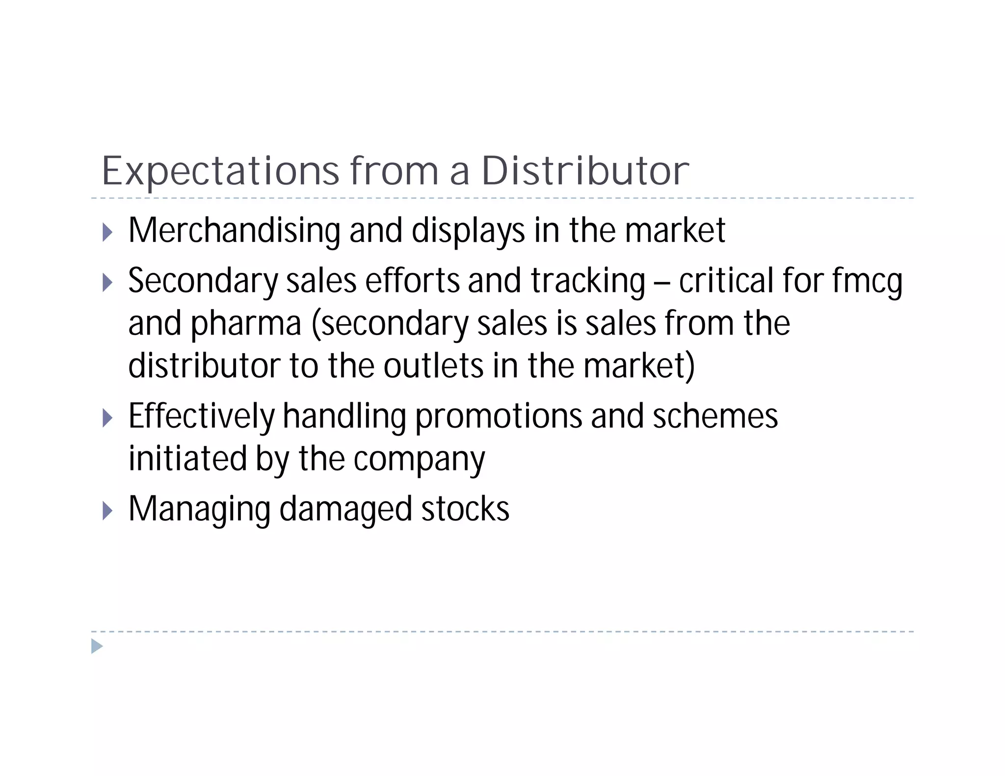 Expectations from a Distributor
 Merchandising and displays in the market
 Secondary sales efforts and tracking – critical for fmcg
 and pharma (secondary sales is sales from the
 distributor to the outlets in the market)
 Effectively handling promotions and schemes
 initiated by the company
 Managing damaged stocks
 