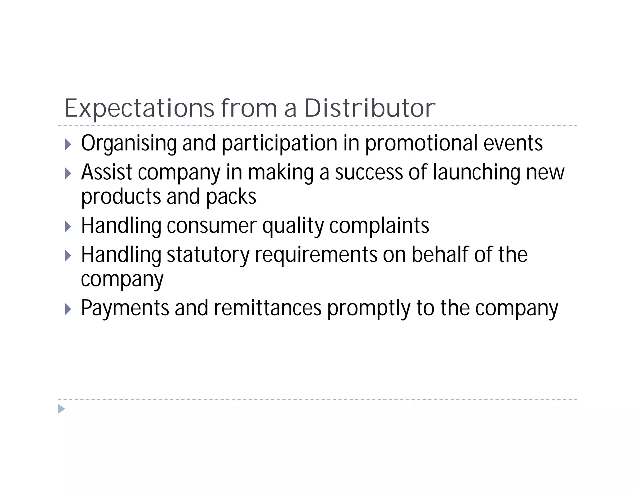 Expectations from a Distributor
 Organising and participation in promotional events
 Assist company in making a success of launching new
 products and packs
 Handling consumer quality complaints
 Handling statutory requirements on behalf of the
 company
 Payments and remittances promptly to the company
 