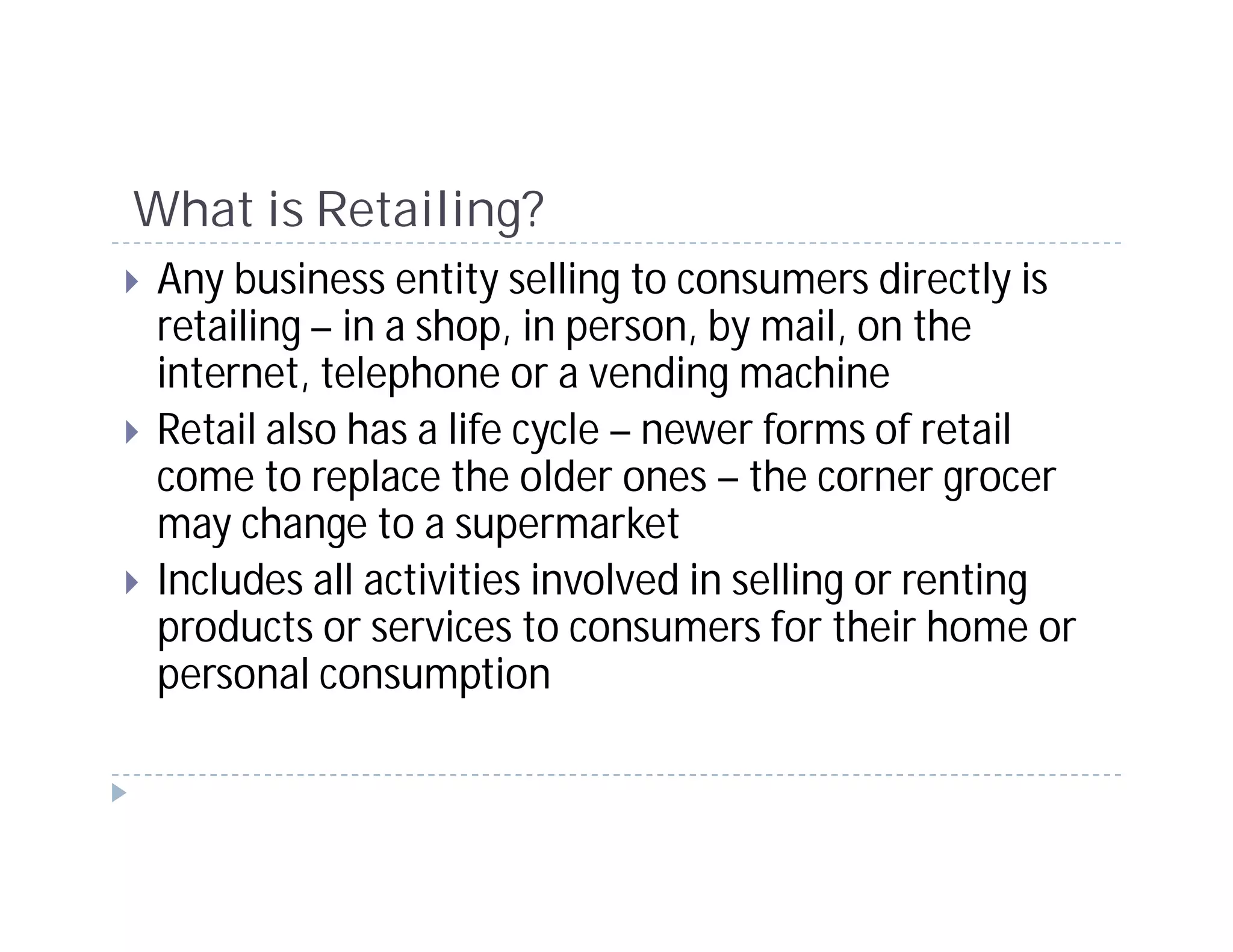 What is Retailing?
 Any business entity selling to consumers directly is
 retailing – in a shop, in person, by mail, on the
 internet, telephone or a vending machine
 Retail also has a life cycle – newer forms of retail
 come to replace the older ones – the corner grocer
 may change to a supermarket
 Includes all activities involved in selling or renting
 products or services to consumers for their home or
 personal consumption
 