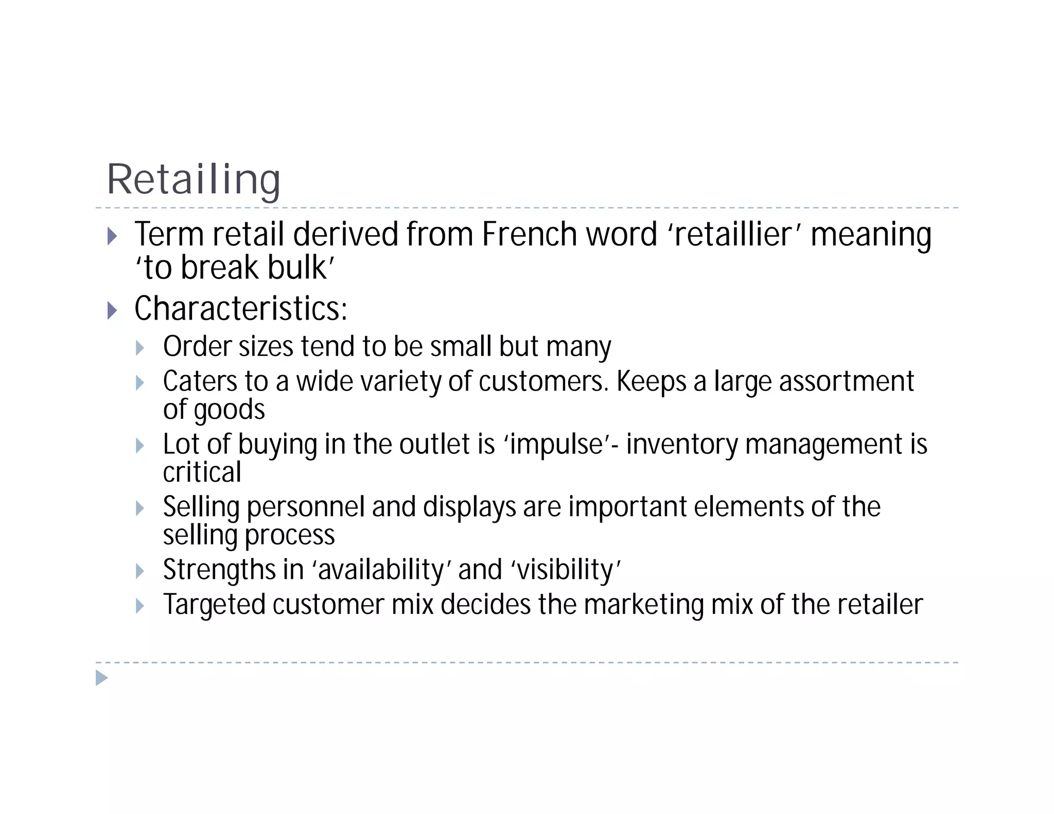 Retailing
 Term retail derived from French word ‘retaillier’ meaning
 ‘to break bulk’
 Characteristics:
   Order sizes tend to be small but many
   Caters to a wide variety of customers. Keeps a large assortment
   of goods
   Lot of buying in the outlet is ‘impulse’- inventory management is
   critical
   Selling personnel and displays are important elements of the
   selling process
   Strengths in ‘availability’ and ‘visibility’
   Targeted customer mix decides the marketing mix of the retailer
 