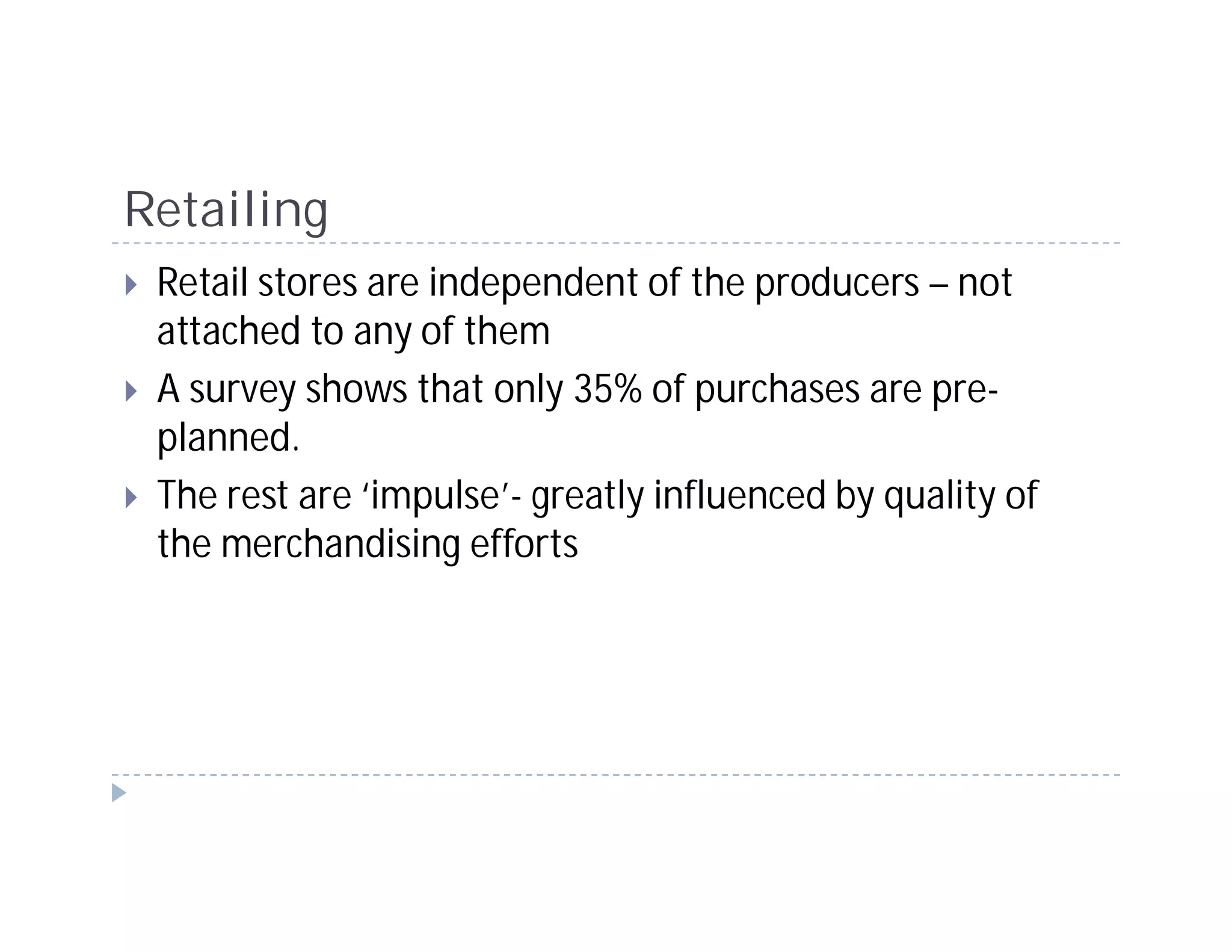 Retailing
 Retail stores are independent of the producers – not
 attached to any of them
 A survey shows that only 35% of purchases are pre-
 planned.
 The rest are ‘impulse’- greatly influenced by quality of
 the merchandising efforts
 