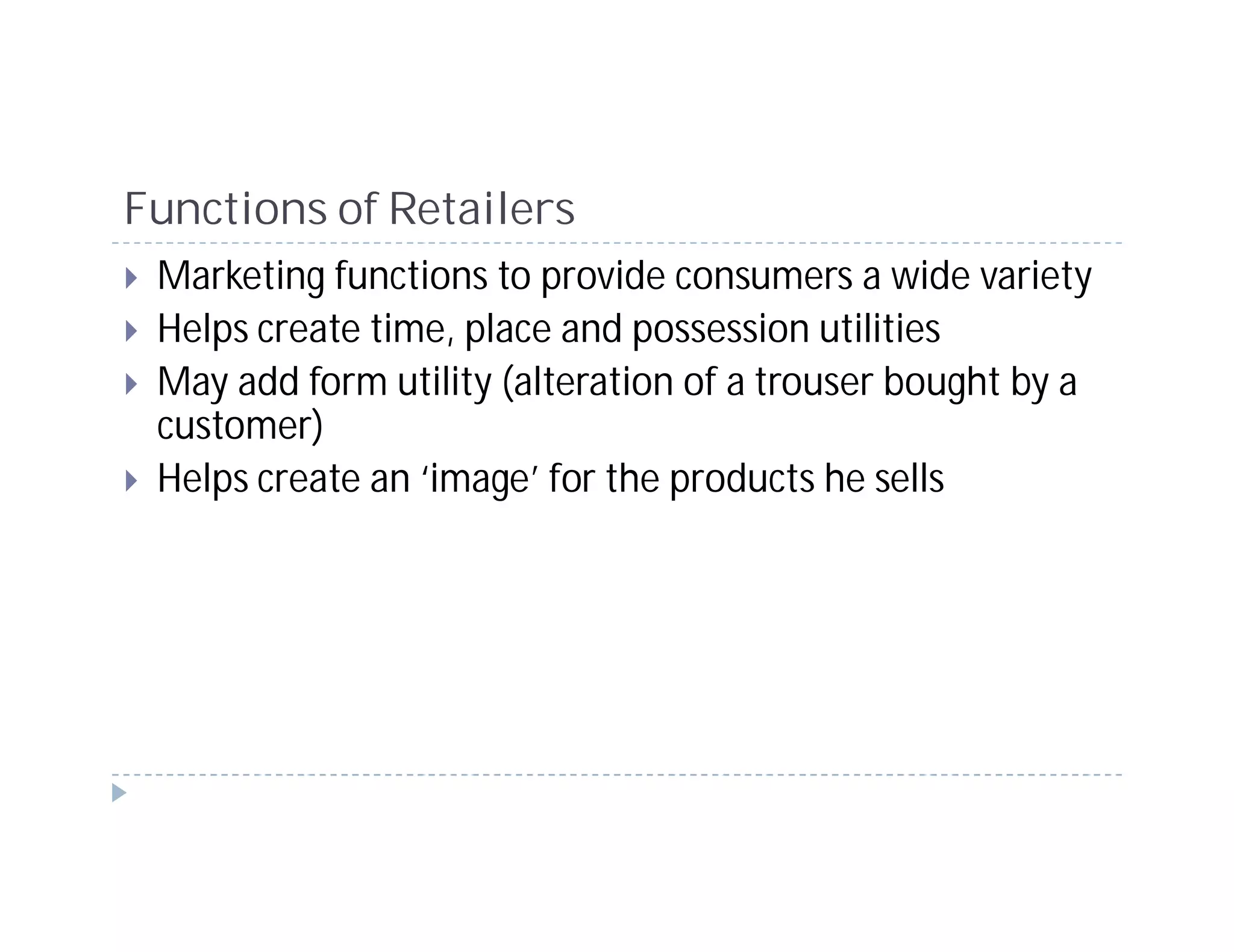 Functions of Retailers
 Marketing functions to provide consumers a wide variety
 Helps create time, place and possession utilities
 May add form utility (alteration of a trouser bought by a
 customer)
 Helps create an ‘image’ for the products he sells
 