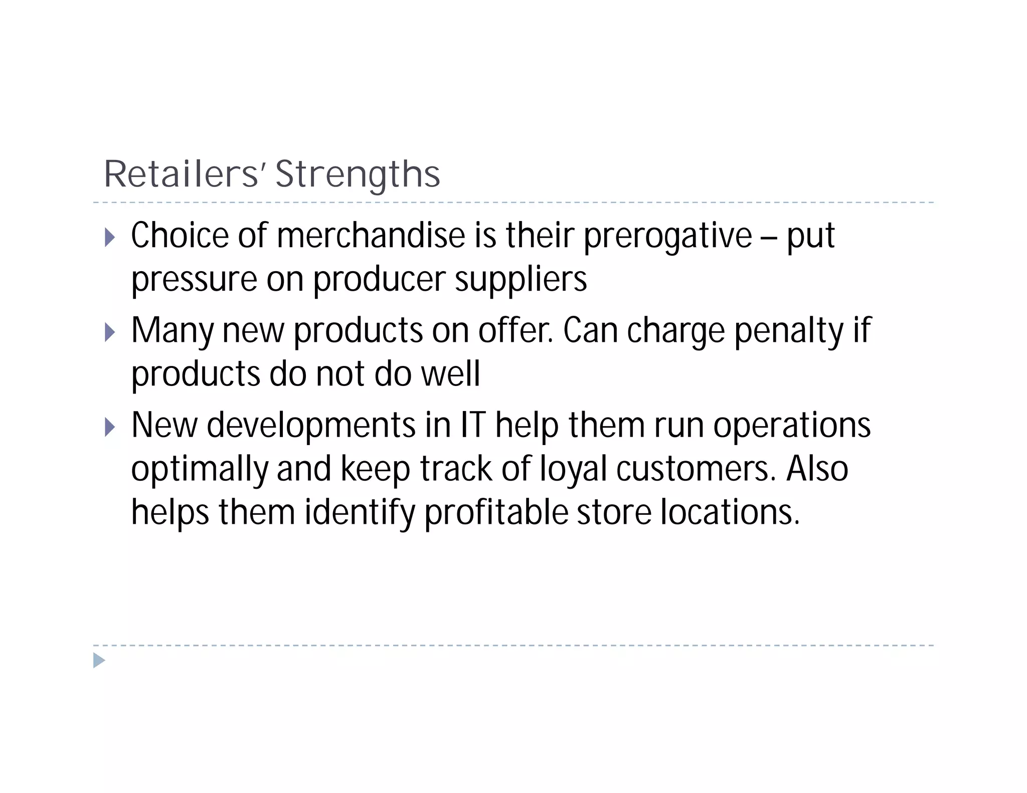 Retailers’ Strengths
 Choice of merchandise is their prerogative – put
 pressure on producer suppliers
 Many new products on offer. Can charge penalty if
 products do not do well
 New developments in IT help them run operations
 optimally and keep track of loyal customers. Also
 helps them identify profitable store locations.
 