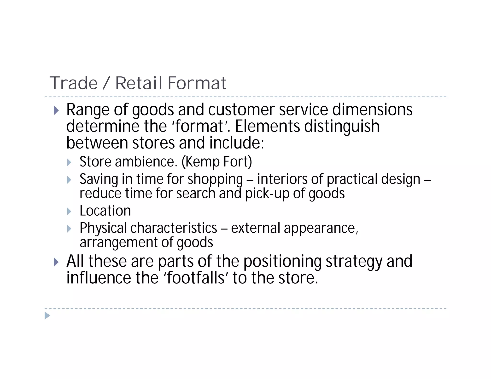 Trade / Retail Format
  Range of goods and customer service dimensions
  determine the ‘format’. Elements distinguish
  between stores and include:
    Store ambience. (Kemp Fort)
    Saving in time for shopping – interiors of practical design –
    reduce time for search and pick-up of goods
    Location
    Physical characteristics – external appearance,
    arrangement of goods
  All these are parts of the positioning strategy and
  influence the ‘footfalls’ to the store.
 