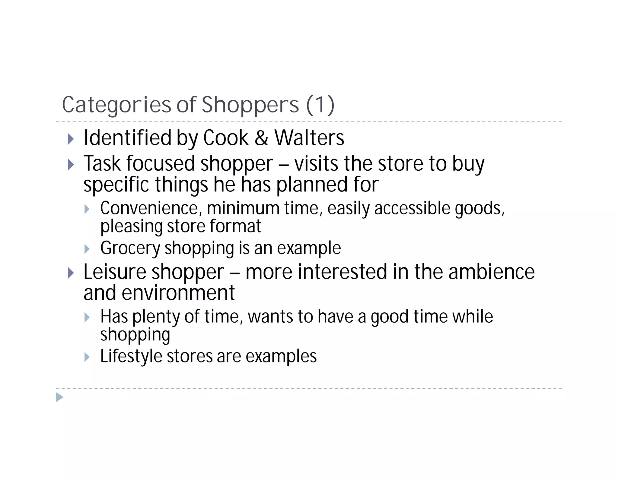 Categories of Shoppers (1)
  Identified by Cook & Walters
  Task focused shopper – visits the store to buy
  specific things he has planned for
    Convenience, minimum time, easily accessible goods,
    pleasing store format
    Grocery shopping is an example
  Leisure shopper – more interested in the ambience
  and environment
    Has plenty of time, wants to have a good time while
    shopping
    Lifestyle stores are examples
 