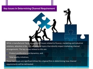 Key Issues in Determining Channel Requirement




  While a manufacturer faces an agenda of issues related to finance, marketing and industrial
  relations, attention is focused on selected topics that directly impact marketing channel
  arrangements. The key issues related to this are:
   Product proliferation and dynamics; and
   Total-quality initiatives.
  These two issues are significant drives for a typical firm in determining how channel
  requirements will be delineated.
 