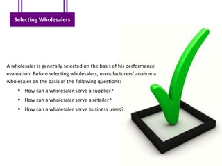 Selecting Wholesalers




A wholesaler is generally selected on the basis of his performance
evaluation. Before selecting wholesalers, manufacturers’ analyze a
wholesaler on the basis of the following questions:
     How can a wholesaler serve a supplier?
     How can a wholesaler serve a retailer?
     How can a wholesaler serve business users?
 