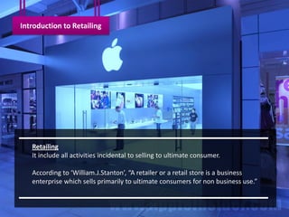 Introduction to Retailing




   Retailing
   It include all activities incidental to selling to ultimate consumer.

   According to ‘William.J.Stanton’, “A retailer or a retail store is a business
   enterprise which sells primarily to ultimate consumers for non business use.”
 