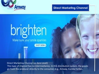 Direct Marketing Channel




Direct Marketing Channel (or Zero Level)
This type of channel has no intermediaries. In this distribution system, the goods
go from the producer directly to the consumer, e.g., Amway, Eureka Forbes.
 