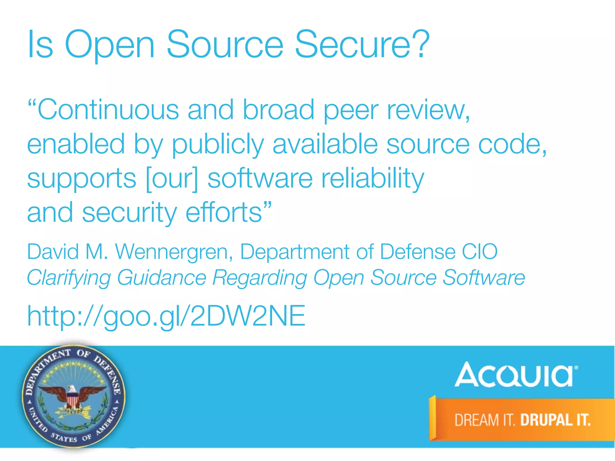 Is Open Source Secure? 
“Continuous and broad peer review, 
enabled by publicly available source code, 
supports [our] software reliability 
and security efforts” 
David M. Wennergren, Department of Defense CIO 
Clarifying Guidance Regarding Open Source Software 
http://goo.gl/2DW2NE 
 
