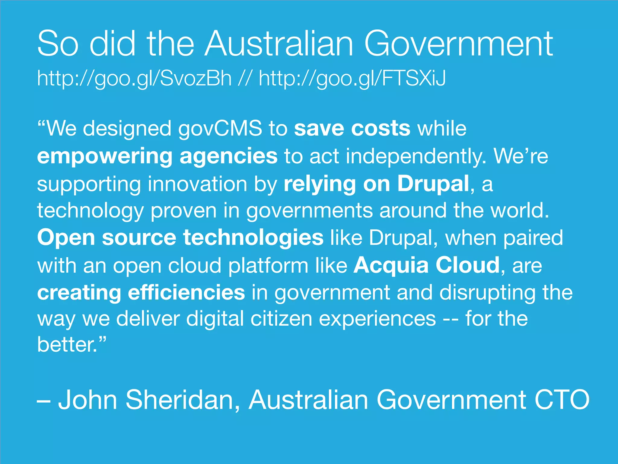 So did the Australian Government 
http://goo.gl/SvozBh // http://goo.gl/FTSXiJ 
“We designed govCMS to save costs while 
empowering agencies to act independently. We’re 
supporting innovation by relying on Drupal, a 
technology proven in governments around the world. 
Open source technologies like Drupal, when paired 
with an open cloud platform like Acquia Cloud, are 
creating efficiencies in government and disrupting the 
way we deliver digital citizen experiences -- for the 
better.” 
– John Sheridan, Australian Government CTO 
 