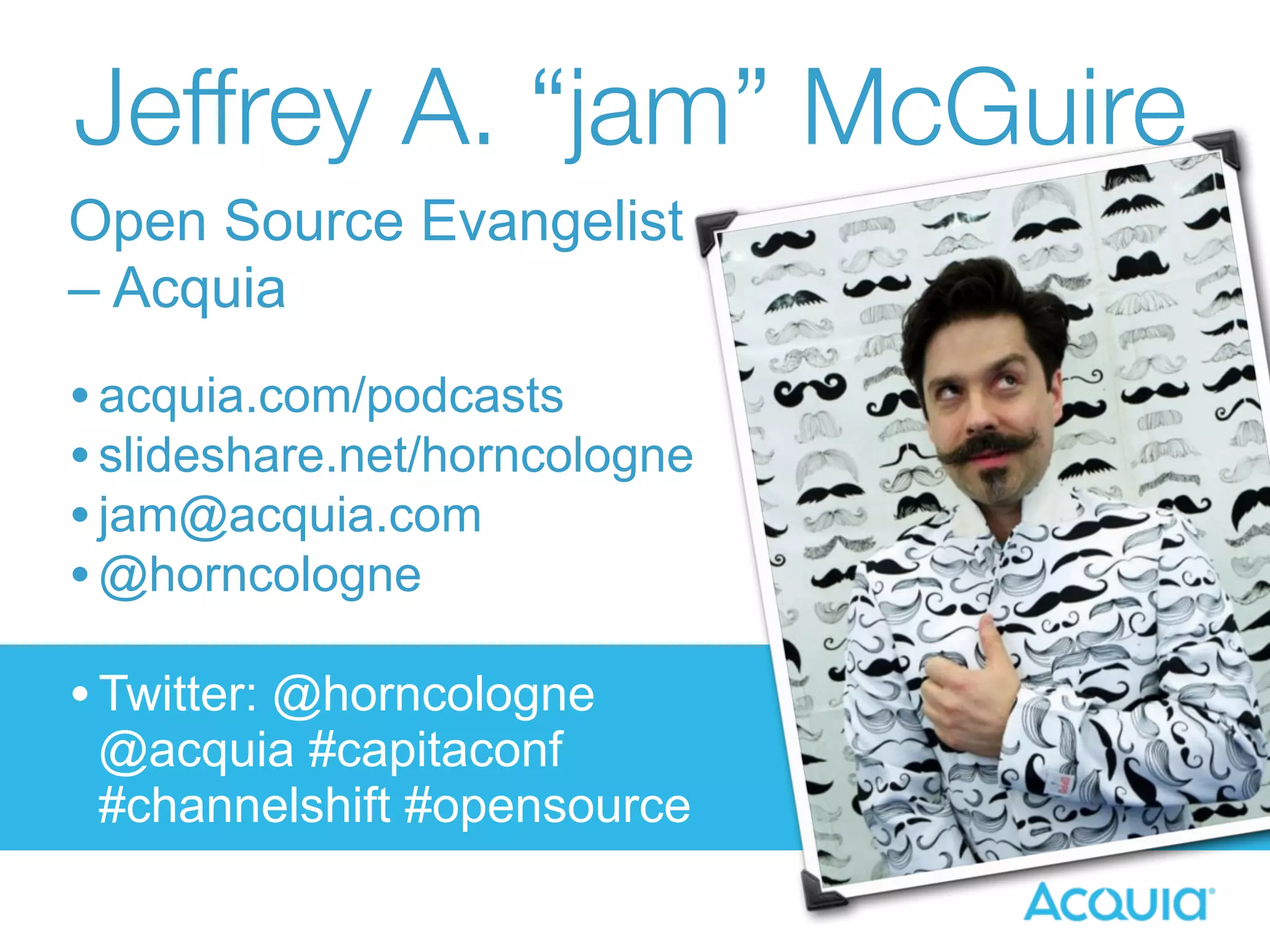 Jeffrey A. “jam” McGuire 
Open Source Evangelist 
– Acquia 
• acquia.com/podcasts 
• slideshare.net/horncologne 
• jam@acquia.com 
•@horncologne 
• Twitter: @horncologne 
@acquia #capitaconf 
#channelshift #opensource 
 